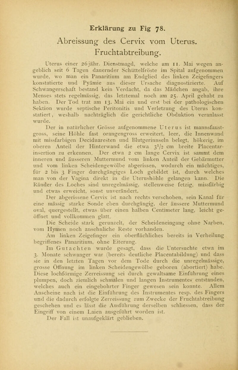Abreissung des Cervix vom Uterus. Fruchtabtreibuno-. o Uterus einer 26jähr. Dienstmagd, welche am II. Mai wegen an- geblich seit 6 Tagen dauernder Schiittelfröste im Spital aufgenommen wurde, wo man ein Panaritium am Endglied des linken Zeigefingers konstatierte und Pyämie aus dieser Ursache diagnostizierte. Auf Schwangerschaft bestand kein Verdacht, da das Mädchen angab, ihre Menses stets regelmässig, das letztemal noch am 25. April gehabt zu haben. Der Tod trat am 13. Mai ein und erst bei der pathologischen Sektion wurde septische Peritonitis und Verletzung des Uterus kon- statiert , weshalb nachträglich die gerichtliche Obduktion veranlasst wurde. Der in natürlicher Grösse aufgenommene Uterus ist mannsfaust- gross, seine Höhle fast orangengross erweitert, leer, die Innenwand mit missfarbigen Deciduaresten und Blutgerinnseln belegt, hökerig, im oberen Anteil der Hinterwand die etwa t,'I- cm breite Placentar- insertion zu erkennen. Der etwa 2 cm lange Cervix ist sammt dem inneren und äusseren Muttermund vom linken Anteil der Gebärmutter und vom linken Scheidengewölbe abgerissen, wodurch ein mächtiges, für 2 bis 3 Finger durchgängiges Loch gebildet ist, durch welches man von der Vagina direkt in die Uterushöhle gelangen kann. Die Ränder des Loches sind unregelmässig, stellenweise fetzig, missfärbig und etwas erweicht, sonst unverändert. Der abgerissene Cervix ist nach rechts verschollen, sein Kanal für eine massig starke Sonde eben durchgängig, der äussere Muttermund oval, quergestellt, etwas über einen halben Centimeter lang, leicht ge- öffnet und vollkommen glatt. Die Scheide stark gerunzelt, der Scheideneingang ohne Narben, vom Hymen noch ansehnliche Reste vorhanden. Am linken Zeigefinger ein oberflächliches bereits in Verkeilung begriffenes Panaritium, ohne Eiterung. Im Gutachten wurde gesagt, dass die Untersuchte etwa im 3. Monate schwanger war bereits deutliche riacentabildung) und sie in den letzten Tagen vor dem Tode durch die unregelmässige, grosse Öffnung im linken Scheidengewölbe geboren (abortiert) habe. 1 )icse lochförmige Zerreissung sei durch gewaltsame Einführung eines plumpen, doch ziemlich schmalen und langen Instrumentes entstanden, welches auch ein eingebohrter Finger gewesen sein konnte. Allem Anscheine nach ist die Einführung des Instrumentes resp. des Fingers und die dadurch erfolgte Zerreissung /um Zwecke der Fruchtabtreibung gescheiten und es lässt die Ausführung derselben schliessen, dass der Eingriff von einem Laien ausgeführt worden ist. Der Fall ist unaufgeklärt geblieben.