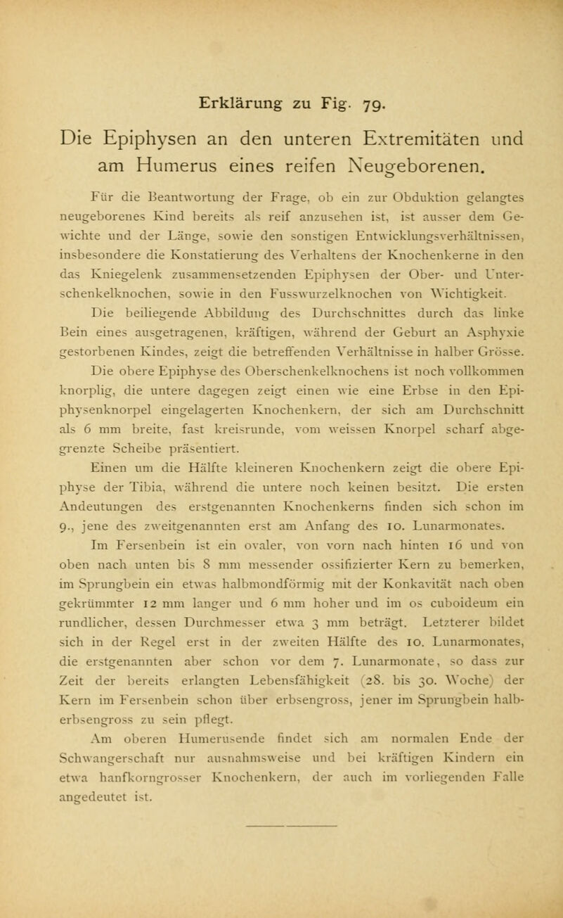 Die Epiphysen an den unteren Extremitäten und am Humerus eines reifen Neugeborenen. Für die Beantwortung der Frage, ob ein zur Obduktion gelangtes neugeborenes Kind bereits als reif anzusehen ist, ist ausser dem Ge- wichte und der Länge, sowie den sonstigen Entwicklungsverhältnissen, insbesondere die Konstatierung des Verhaltens der Knochenkerne in den das Kniegelenk zusammensetzenden Epiphysen der Ober- und Unter- schenkelknochen, sowie in den Fusswurzelknochen von Wichtigkeit. Die beiliegende Abbildung des Durchschnittes durch das linke Bein eines ausgetragenen, kräftigen, während der Geburt an Asphyxie gestorbenen Kindes, zeigt die betreffenden Verhältnisse in halber Grösse. Die obere Epiphyse des Oberschenkelknochens ist noch vollkommen knorplig, die untere dagegen zeigt einen wie eine Erbse in den Epi- physenknorpel eingelagerten Knochenkern, der sich am Durchschnitt als 6 mm breite, fast kreisrunde, vom weissen Knorpel scharf abge- grenzte Scheibe präsentiert. Einen um die Hälfte kleineren Knochenkern zeigt die obere Epi- physe der Tibia, während die untere noch keinen besitzt. Die ersten Andeutungen des erstgenannten Knochenkerns finden sich schon im 9., jene des zweitgenannten erst am Anfang des 10. Lunarmonates. Im Fersenbein ist ein ovaler, von vorn nach hinten 16 und von oben nach unten bis S mm messender ossifizierter Kern zu bemerken, im Sprungbein ein etwas halbmondförmig mit der Konkavität nach oben gekrümmter 12 mm langer und 6 mm hoher und im os cuboideum ein rundlicher, dessen Durchmesser etwa 3 mm beträgt. Letzterer bildet sich in der Kegel erst in der zweiten Hälfte des 10. Lunarmonates, die erstgenannten aber schon vor dem 7. Lunarmonate. so dass zur Zeit der bereits erlangten Lebensfähigkeit (28. bis 30. Woche) der Kern im Fersenbein schon über erbsengross, jener im Sprungbein halb- erbsengross zu sein pflegt. Am oberen Humerüsende findet sich am normalen Ende der Schwangerschaft nur ausnahmsweise und bei kräftigen Kindern ein etwa hanfkorngrosser Knochenkern, der auch im vorliegenden Falle angedeutet i-t.