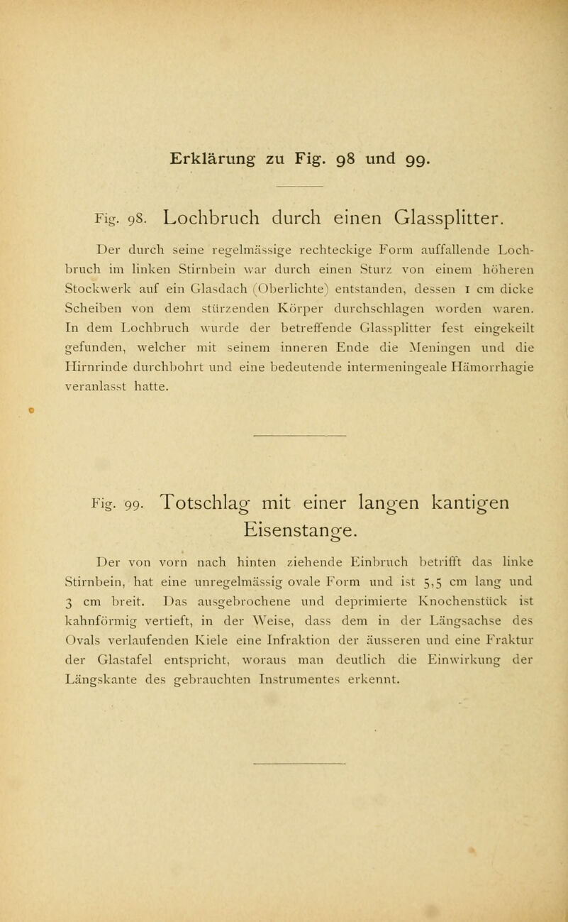 Fig. 98. Lochbruch durch einen Glassplitter. Der durch seine regelmässige rechteckige Form auffallende Loch- bruch im linken Stirnbein war durch einen Sturz von einem höheren Stockwerk auf ein Glasdach (Oberlichte) entstanden, dessen 1 cm dicke Scheiben von dem stürzenden Körper durchschlagen worden waren. In dem Lochbruch wurde der betreffende Cdassplitter fest eingekeilt gefunden, welcher mit seinem inneren Fnde die Meningen und die Hirnrinde durchbohrt und eine bedeutende intermeningeale Hämorrhagie veranlasst hatte. Fig- 99- Totschlag mit einer langen kantigen Eisenstange. Der von vorn nach hinten ziehende Einbruch betrifft das linke Stirnbein, hat eine unregelmässig ovale Form und ist 5,5 cm lang und 3 cm breit. Das ausgebrochene und deprimierte Knochenstück ist kahnförmig vertieft, in der Weise, dass dem in der Längsachse des Ovals verlaufenden Kiele eine Infraktion der äusseren und eine Fraktur der Cdastafel entspricht, woraus man deutlich die Einwirkung der Längskante des gebrauchten Instrumentes erkennt.