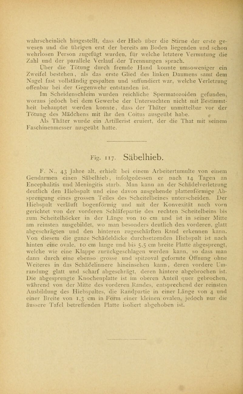 wahrscheinlich hingestellt, dass der Hieb über die Stirne der erste ge- wesen und die übrigen erst der bereits am Loden liegenden und schon wehrlosen Person zugefügt wurden, für welche letztere Vermutung die Zahl und der parallele Verlauf der Trennungen sprach. Über die Tötung durch fremde Hand konnte umsoweniger ein Zweifel bestehen, als das erste Glied des linken Daumens samt dein Nagel fast vollständig gespalten und suffundiert war, welche Verlel offenbar bei der Gegenwehr entstanden ist. Im Scheidenschleim wurden reichliche Spermatozoiden gefunden, woraus jedoch bei dem (.lewerbe der Untersuchten nicht mit Bestimmt- heit behauptet werden konnte, dass der Thäter unmittelbar vor der Tötung des Mädchens mit ihr den Coitus ausgeübt habe. Als Thäter wurde ein Artillerist eruiert, der die That mit seinem Faschinenmesser ausgeübt hatte. Fig. 117. Säbelhieb. F. X., 43 Jahre alt, erhielt bei einem Arbeitertumulte von einem Gendarmen einen Säbelhieb, infolgedessen er nach 14 Tagen Encephalitis und Meningitis .starb. Man kann an der Schädelverletzung deutlich den Hiebspalt und eine davon ausgehende plattenförmige Ab- sprengung eines grossen Teiles des Scheitelbeines unterscheiden. Der Hiebspalt verläuft bogenförmig und mit der Konvexität nach vorn gerichtet von der vorderen Schläfepai tie des rechten Scheitelbeins bis zum Scheitelhöcker in der Länge von 10 cm und ist in seiner Mitte am reinste;) ausgebildet, wo man besonders deutlich den vorderen, glatt abgeschrägten und den hinteren zugeschärften Rand erkennen 1 Von diesem die ganze Schädeldicke durchsetzenden Hiebspalt ist nach hinten eine ovale, 10 cm lange und Ins 5,5 cm breite Platte abgesprengt, welche wie eine Klappe zurückgeschlagen werden kann, so dass man dann durch eine ebenso grosse und spitzoval geformte Öffnung ohne Weiteres in das Schädelinnere hineinsehen kann, deren vordere Um- randung glatt und scharf abgeschrägt, deren hintere abgebrochen ist. Die abgesprengte Knochenplatte ist im oberen Anteil quer gebrocl während von der Mitte des vorderen Rand prechend der reinsten Ausbildung des Hiebspaltes, die Landpartie in einer Länge von 4 und einer Breite von 1,3 cm in Lernt einer kleinen ovalen, jedoch nur die äussere Tafel betreffenden Platte isoliert abgehoben ist.