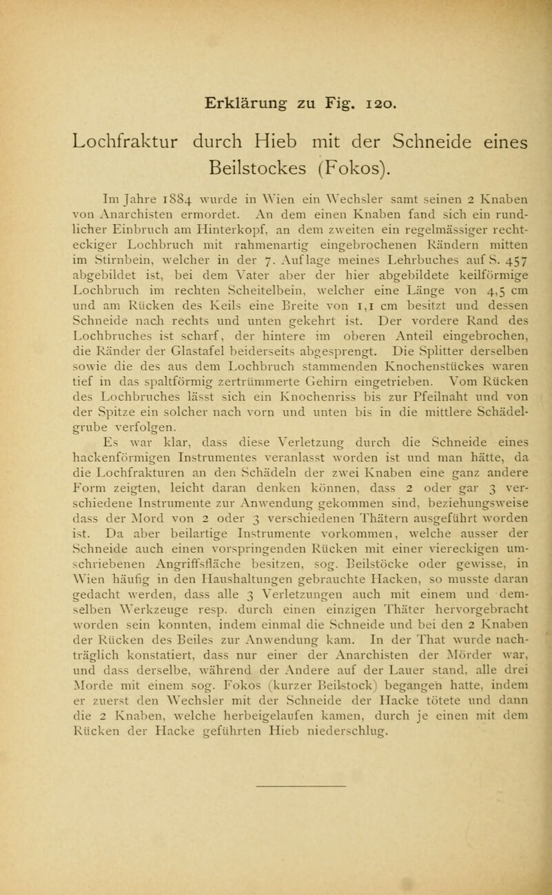 Lochfraktur durch Hieb mit der Schneide eines Beilstockes (Fokos). Im fahre 1SS4 wurde in Wien ein Wechsler samt seinen 2 Knaben von Anarchisten ermordet. An dem einen Knaben fand sich ein rund- licher Einbruch am Hinterkopf, an dem zweiten ein regelmässiger recht- eckiger Lochbruch mit rahmenartig eingebrochenen Rändern mitten im Stirnbein, welcher in der J.Auflage meines Lehrbuches auf S. 457 abgebildet ist. bei dem Vater aber der hier abgebildete keilförmige Lochbruch im rechten Scheitelbein, welcher eine Länge von 4,5 cm und am Kücken des Keils eine breite von 1,1 cm besitzt und dessen Schneide nach rechts und unten gekehrt ist. Der vordere Rand des Lochbruches i>t scharf, der hintere im oberen Anteil eingebrochen, die Ränder der Glastafel beiderseits abgesprengt. Die Splitter derselben sowie die des aus dem Lochbruch stammenden Knochenstückes waren tief in das spaltförmig zertrümmerte Gehirn eingetrieben. Vom Rücken des Lochbruches lässt sich ein Knochenriss bis zur Pfeilnaht und von der Spitze ein solcher nach vorn und unten bis in die mittlere Schädel- grube verfolgen. Es war klar, dass diese Verletzung durch die Schneide eines hackenförmigen Instrumentes veranlasst worden ist und man hätte, da die Lochfrakturen an den Schädeln der zwei Knaben eine ganz andere Form zeigten, leicht daran denken können, dass 2 oder gar 3 ver- schiedene Instrumente zur Anwendung gekommen sind, beziehungsweise dass der Mord von 2 oder 3 verschiedenen Thätern ausgeführt worden ist. Da aber beilartige Instrumente vorkommen, welche ausser der Schneide auch einen vorspringenden Rücken mit einer viereckigen um- schriebenen Angriffsfläche besitzen, sog. Leilstücke oder gewisse, in Wien häufig in den Haushaltungen gebrauchte Hacken, so musste daran gedacht werden, dass alle 3 Verletzungen auch mit einem und dem- selben Werkzeuge resp. durch einen einzigen Thäter hervorgebracht worden sein konnten, indem einmal die Schneide und bei den 2 Knaben der Rücken des Reiles zur Anwendung kam. In der That wurde nach- träglich konstatiert, dass nur einer der Anarchisten der Mörder war, und dass derselbe, während der Andere auf der Lauer stand, alle drei Morde mit einem sog. Fokos (kurzer Beiktock begangen hatte, indem er zuerst den Wechsler mit der Schneide der Hacke tötete und dann die 2 Knaben, welche herbeigelaufen kamen, durch je einen mit dem Rücken der Hacke geführten Hieb niederschlug.