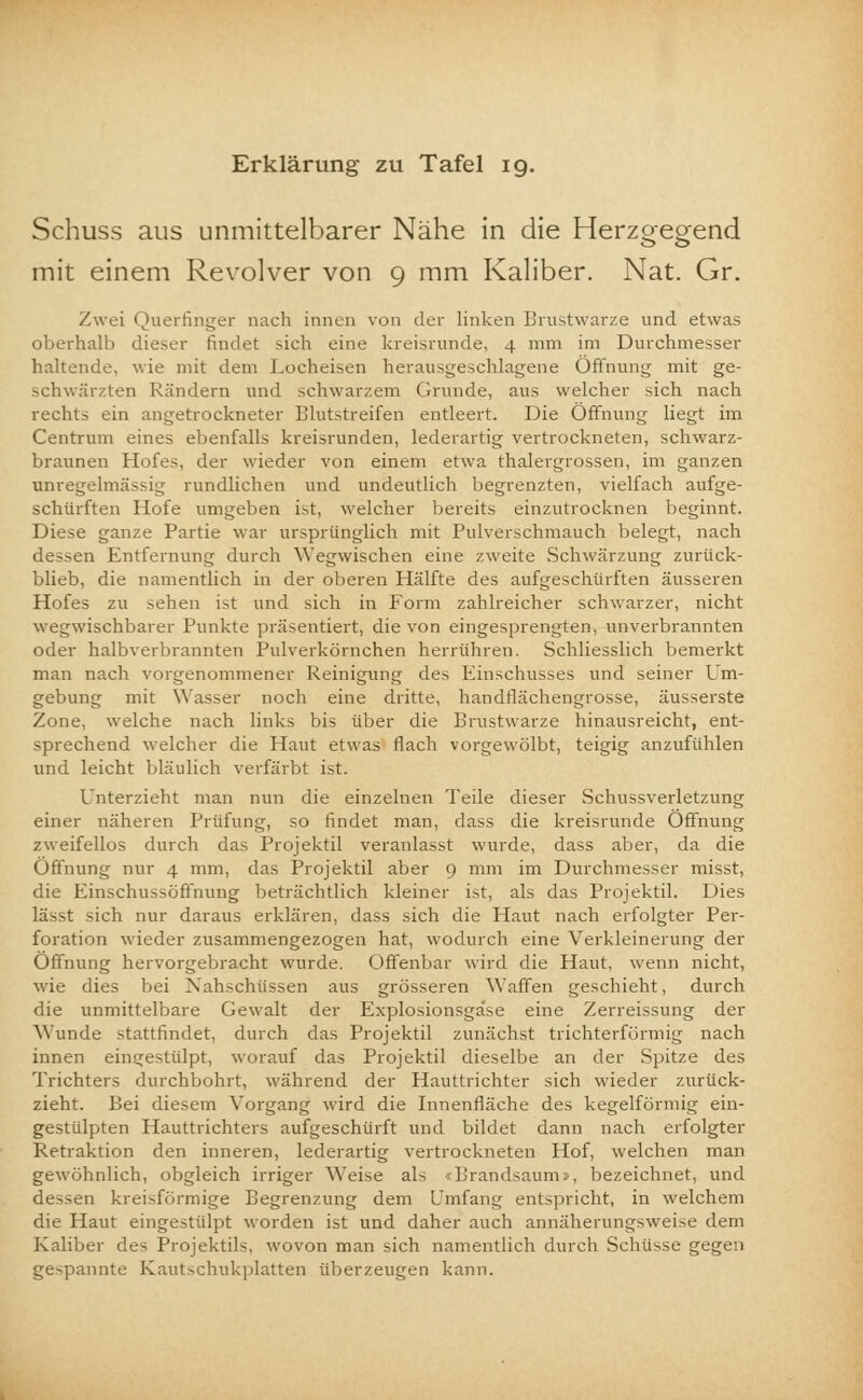 Erklärung zu Tafel 19. Schuss aus unmittelbarer Nähe in die Herzgegend mit einem Revolver von 9 mm Kaliber. Nat. Gr. Zwei Querfinger nach innen von der linken Brustwarze und etwas oberhalb dieser findet sich eine kreisrunde, 4 mm im Durchmesser haltende, wie mit dem Locheisen herausgeschlagene Öffnung mit ge- schwärzten Rändern und schwarzem Grunde, aus welcher sich nach rechts ein angetrockneter Blutstreifen entleert. Die Öffnung liegt im Centrum eines ebenfalls kreisrunden, lederartig vertrockneten, schwarz- braunen Hofes, der wieder von einem etwa thalergrossen, im ganzen unregelmässig rundlichen und undeutlich begrenzten, vielfach aufge- schürften Hofe umgeben ist, welcher bereits einzutrocknen beginnt. Diese ganze Partie war ursprünglich mit Pulverschmauch belegt, nach dessen Entfernung durch Wegwischen eine zweite Schwärzung zunick- blieb, die namentlich in der oberen Hälfte des aufgeschürften äusseren Hofes zu sehen ist und sich in Form zahlreicher schwarzer, nicht wegwischbarer Punkte präsentiert, die von eingesprengten, unverbrannten oder halbverbrannten Pulverkörnchen herrühren. Schliesslich bemerkt man nach vorgenommener Reinigung des Einschusses und seiner Um- gebung mit Wasser noch eine dritte, handfläch engrosse, äusserste Zone, welche nach links bis über die Brustwarze hinausreicht, ent- sprechend welcher die Haut etwas flach vorgewölbt, teigig anzufühlen und leicht bläulich verfärbt ist. Unterzieht man nun die einzelnen Teile dieser Schussverletzung einer näheren Prüfung, so findet man, dass die kreisrunde Öffnung zweifellos durch das Projektil veranlasst wurde, dass aber, da die Öffnung nur 4 mm, das Projektil aber 9 mm im Durchmesser misst, die Einschussöffnung beträchtlich kleiner ist, als das Projektil. Dies lässt sich nur daraus erklären, dass sich die Haut nach erfolgter Per- foration wieder zusammengezogen hat, wodurch eine Verkleinerung der Öffnung hervorgebracht wurde. Offenbar wird die Haut, wenn nicht, wie dies bei Nahschüssen aus grösseren Waffen geschieht, durch die unmittelbare Gewalt der Explosionsgase eine Zerreissung der Wunde stattfindet, durch das Projektil zunächst trichterförmig nach innen eingestülpt, worauf das Projektil dieselbe an der Spitze des Trichters durchbohrt, während der Hauttrichter sich wieder zurück- zieht. Bei diesem Vorgang wird die Innenfläche des kegelförmig ein- gestülpten Hauttrichters aufgeschürft und bildet dann nach erfolgter Retraktion den inneren, lederartig vertrockneten Hof, welchen man gewöhnlich, obgleich irriger Weise als <Brandsaumi, bezeichnet, und dessen kreisförmige Begrenzung dem Umfang entspricht, in welchem die Haut eingestülpt worden ist und daher auch annäherungsweise dem Kaliber des Projektils, wovon man sich namentlich durch Schüsse gegen gespannte Kautschukplatten überzeugen kann.