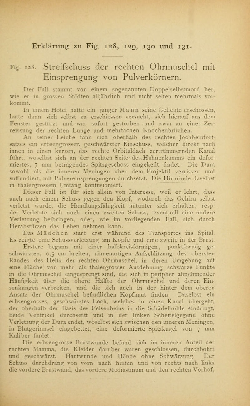128. Streifschuss der rechten Ohrmuschel mit Einsprengung von Pulverkörnern. Der Fall stammt von einem sogenannten Doppelselbstmord her, wie er in gros-en Städten alljährlich und nicht selten mehrmals vor- kommt. In einem Hotel hatte ein junger Mann seine Geliebte erschossen, hatte dann -ich selbst zu erschiessen versucht, sich hierauf aus dem Fenster gestürzt und war sofort gestorben und zwar an einer Zer- reißung der rechten Lunge und mehrfachen Knochenbrüchen. An seiner Leiche fand sich oberhalb des rechten Tochbeinfort- satzes ein erbsengrosser. geschwärzter Einschuss, welcher direkt nach innen in einen kurzen, das rechte Orbitaldach zertrümmernden Kanal führt, woselbst sich an der rechten Seite des Hahnenkamms ein defor- mierte-, 7 mm betragendes Spitzgeschoss eingekeilt findet. Die Dura sowohl als die inneren Meningen über dem Projektil zerrissen und suffundiert. mit Pulvereinsprengungen durchsetzt. Die Hirnrinde daselbst in thalergrossem Umfang kontusioniert. Dieser Fall ist für sich allein von Interesse, weil er lehrt, dass auch nach einem Schuss gegen den Kopf, wodurch das Gehirn selbst verletzt wurde, die Handlungsfähigkeit mitunter sich erhalten, resp. der Verletzte sich noch einen zweiten Schuss, eventuell eine andere Verletzung beibringen, oder, wie im vorliegenden Fall, sich durch Herabstürzen das Leben nehmen kann. Das Mädchen starb erst während des Transportes ins Spital. Es zeigte eine Schussverletzung am Kopfe und eine zweite in der Brust. Erstere begann mit einer halbkreisförmigen, punktförmig ge- schwärzten. 0.5 cm breiten, rinnenartigen Aufschlitzung des obersten Rande> des Helix der rechten Ohrmuschel, in deren Umgebung auf eine Fläche von mehr als thalergrosser Ausdehnung schwarze Punkte in die Ohrmuschel eingesprengt sind, die sich in peripher abnehmender Häufigkeit über die obere Hälfte der Ohrmuschel und deren Ein- senkungen verbreiten, und die sich auch in der hinter dem oberen Ansatz der Ohrmuschel befindlichen Kopfhaut finden. Daselbst ein erbsengros>es, geschwärztes Loch, welches in einen Kanal übergeht, der oberhalb der Basis des Felsenbeins in die Schädelhöhle eindringt, beide Ventrikel durchsetzt und in der linken Scheitelgegend ohne Verletzung der Dura endet, woselbst sich zwischen den inneren Meningen, in Blutgerinnsel eingebettet, eine deformierte Spitzkugel von 7 mm Kaliber findet. Die erbsengrosse Brustwunde befand sich im inneren Anteil der rechten Mamma, die Kleider darüber waren geschlossen, durchbohrt und geschwärzt. Hautwunde und Hände ohne Schwärzung. Der Schuss durchdrang von vorn nach hinten und von rechts nach links die vordere Brustwand, das vordere Mediastinum und den rechten Vorhof,
