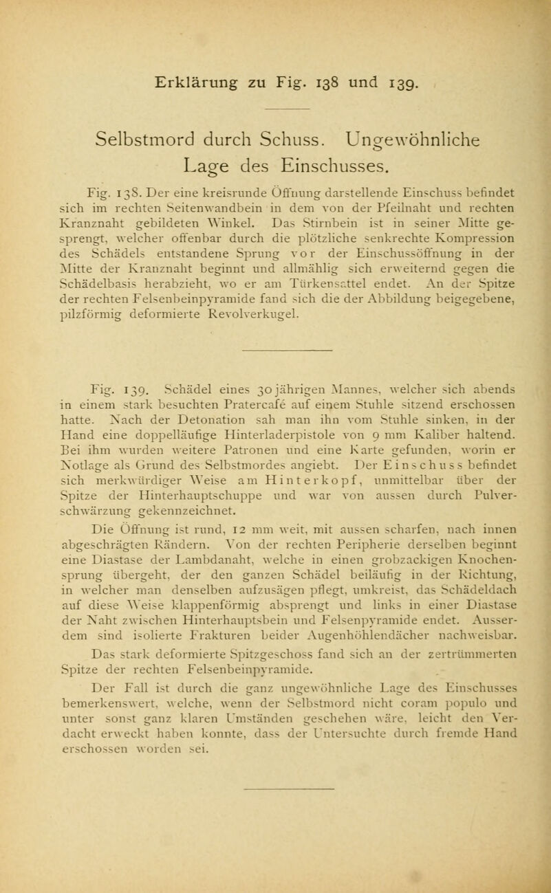 Selbstmord durch Schuss. Ungewöhnliche Lage des Einschusses. Fig. 138. Der eine kreisrunde Öffnung darstellende Einschuss befindet sich im rechten Seitemvandbein in dem von der Pfeilnaht und rechten Kranznaht gebildeten Winkel. Das Stirnbein ist in seiner Mitte ge- sprengt, welcher offenbar durch die plötzliche senkrechte Kompression des Schädels entstandene Sprung vor der Einschussöffnung in der Mitte der Kranznaht beginnt und allmählig sich erweiternd gegen die Schädelbasis herabzieht, wo er am Türkensattel endet. An der Spitze der rechten Felsenbeinpyramide fand sich die der Abbildung beigegebene, pilzförmig deformierte Revolverkugel. Fig. 139. Schädel eines 30 jährigen Mannes, welcher sich abends in einem stark besuchten Pratercafe auf einem Stuble sitzend erschossen hatte. Nach der Detonation sah man ihn vom Stuhle sinken, in der Hand eine doppelläufige Hinterladerpistole von 9 mm Kaliber haltend. Bei ihm wurden weitere Patronen und eine Karte gefunden, worin er Notlage als Grund des Selbstmordes angiebt. Der Einschuss befindet sich merkwürdiger Weise am Hinterkopf, unmittelbar über der Spitze der Hinterhauptschuppe und war von aussen durch Pulver- schwärzung gekennzeichnet. Die Öffnung ist rund, 12 mm weit, mit aussen scharfen, nach innen abgeschrägten Rändern. Von der rechten Peripherie derselben beginnt eine Prästase der Pambdanaht. welche in einen grobzackigen Knochen- sprung übergeht, der den ganzen Schädel beiläufig in der Richtung, in welcher man denselben aufzusagen pflegt, umkreist, das Schädeldach auf diese Weise klappenförmig absprengt und links in einer Diastase der Naht zwischen Hinterhauptsbein und Felsenpyramide endet. Ausser- dem sind isolierte Frakturen beider Augenhöhlendächer nachweisbar. Das stark deformierte Spitzgeschoss fand sich an der zertrümmerten Spitze der rechten Felsenbeinpyramide. Der Fall i>t durch die ganz ungewöhnliche Page des Einschusses bemerkenswert, welche, wenn der Selbstmord nicht coram populo und unter sonst ganz klaren Umständen geschehen wäre, leicht den Ver- dacht erweckt haben konnte, dass der Untersuchte durch fremde Hand erschossen worden >ei.