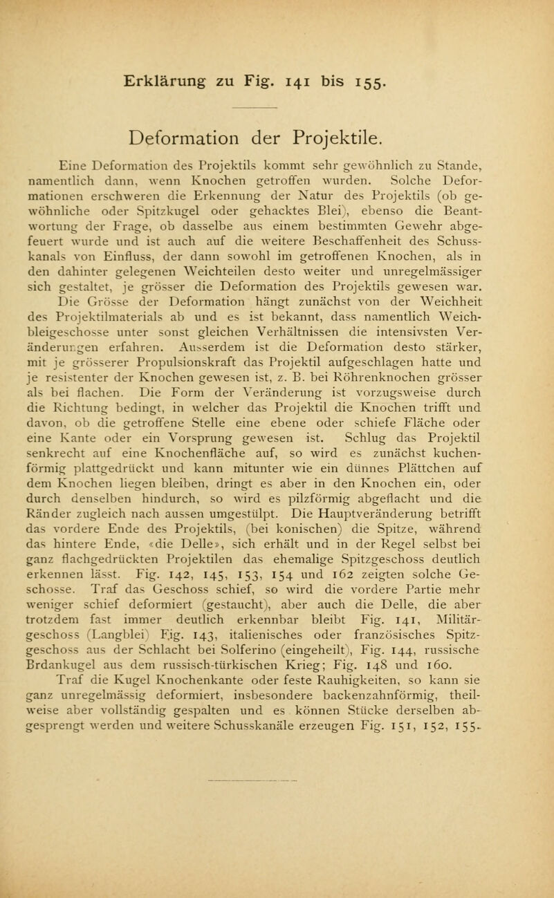 Deformation der Projektile. Eine Deformation des Projektils kommt sehr gewöhnlich zu Stande, namentlich dann, wenn Knochen getroffen wurden. Solche Defor- mationen erschweren die Erkennung der Natur des Projektils (ob ge- wöhnliche oder Spitzkugel oder gehacktes Blei), ebenso die Beant- wortung der Frage, ob dasselbe aus einem bestimmten Gewehr abge- feuert wurde und ist auch auf die weitere Beschaffenheit des Schuss- kanal-- von Einfluss, der dann sowohl im getroffenen Knochen, als in den dahinter gelegenen Weichteilen desto weiter und unregelmässiger sich gestaltet, je grösser die Deformation des Projektils gewesen war. Die Grösse der Deformation hängt zunächst von der Weichheit des Projektilmaterials ab und es ist bekannt, dass namentlich Weich- bleigeschosse unter sonst gleichen Verhältnissen die intensivsten Ver- änderungen erfahren. Au>serdem ist die Deformation desto stärker, mit je grösserer Propulsionskraft das Projektil aufgeschlagen hatte und je resistenter der Knochen gewesen ist, z. B. bei Röhrenknochen grösser als bei flachen. Die Form der Veränderung ist vorzugsweise durch die Richtung bedingt, in welcher das Projektil die Knochen trifft und davon, ob die getroffene Stelle eine ebene oder schiefe Fläche oder eine Kante oder ein Vorsprung gewesen ist. Schlug das Projektil senkrecht auf eine Knochenfläche auf, so wird es zunächst kuchen- förmig plattgedrückt und kann mitunter wie ein dünnes Plättchen auf dem Knochen liegen bleiben, dringt es aber in den Knochen ein, oder durch denselben hindurch, so wird es pilzförmig abgeflacht und die Ränder zugleich nach aussen umgestülpt. Die Hauptveränderung betrifft das vordere Ende des Projektils, (bei konischen) die Spitze, während das hintere Ende, «die Delle», sich erhält und in der Regel selbst b«i ganz flachgedrückten Projektilen das ehemalige Spitzgeschoss deutlich erkennen lässt. Fig. 142, 145, 153, 154 und 162 zeigten solche Ge- schosse. Traf das Geschoss schief, so wird die vordere Partie mehr weniger schief deformiert (gestaucht), aber auch die Delle, die aber trotzdem fast immer deutlich erkennbar bleibt Fig. 141, Militär- geschoss fLangblei) Fig. 143, italienisches oder französisches Spitz- geschoss aus der Schlacht bei Solferino (eingeheilt), Fig. 144, russische Brdankugel aus dem russisch-türkischen Krieg; Fig. 148 und 160. Traf die Kugel Knochenkante oder feste Rauhigkeiten, so kann sie ganz unregelmässig deformiert, insbesondere backenzahnförmig, theil- weise aber vollständig gespalten und es können Stücke derselben ab- gesprengt werden und weitere Schusskanäle erzeugen Fig. 151, 152, 155-