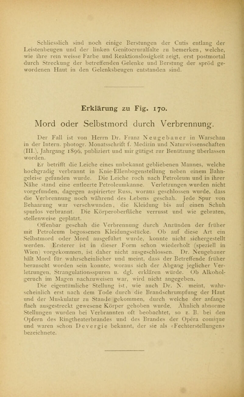 Schliesslich sind noch einige Berstungen der Cutis entlang der Leistenbeugen und der linken Genitocruralfalte zu bemerken, welche, wie ihre rem weisse Farbe und Reaktionslosigkeit zeigt, erst postmortal durch Streckung der betreffenden Gelenke und Berstung der spröd ge- wordenen Haut in den Gelenksbeueren entstanden sind. Erklärung zu Fig. 170. Mord oder Selbstmord durch Verbrennuno-. o Der Fall ist von Herrn Dr. Franz Neugebauer in Warschau in der Intern, photogr. Monatsschrift f. Medizin und Naturwissenschaften III. . Jahrgang 1896. publiziert und mir gütigst zur Benützung überlassen worden. Fr betrifft die Leiche eines unbekannt gebliebenen Mannes, welche hochgradig verbrannt in Knie-Ellenbogenstellung neben einem Bahn- geleise gefunden wurde. Die Leiche roch nach Petroleum und in ihrer Nähe stand eine entleerte Petroleumkanne. Verletzungen wurden nicht vorgefunden, dagegen aspirierter Russ, woraus geschlossen wurde, dass die Verbrennung noch während des Lebens geschah. Jede Spur von Behaarung war verschwunden, die Kleidung bis auf einen Schuh spurlos verbrannt. Die Körperoberfläche verrusst und wie gebraten, stellenweise geplatzt. Offenbar geschah die Verbrennung durch Anzünden der früher mit Petroleum begossenen Kleidungsstücke. Ob auf diese Art ein Selbstmord oder Mord ausgeführt wurde, konnte nicht sichergestellt werden. Ersterer ist in dieser Form schon wiederholt (speziell in Wien vorgekommen, ist daher nicht ausgeschlossen. Dr. Neugebauer hält Mord für wahrscheinlicher und meint, dass der Betreffende früher berauscht worden sein konnte, woraus sich der Abgang jeglicher Ver- letzungen, Strangulationsspuren u. dgl. erklären würde. Ob Alkohol- geruch im Magen nachzuweisen war. wird nicht angegeben. T>ie eigentümliche Stellung i-t, wie auch Dr. N. meint, wahr- scheinlich erst nach dem Tode durch die Brandschrumpfung der Haut und der Muskulatur zu Stande gekommen, durch welche der anfangs flach ausgestreckt gewesene Körper gehoben wurde. Ähnlich abnorme Stellungen wurden bei Verbrannten oft beobachtet, so z. B. bei < (pfern des Ringtheaterbrandes und des Brandes der Opera comique und waren schon Devergie bekannt, der sie als Fechterstellungen» bezeichnete.