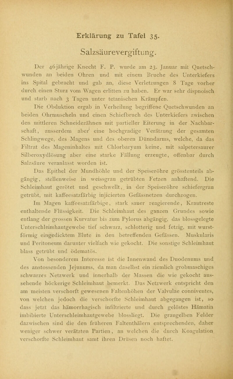 Salzsäurevergiftungf. Der 46jährige Knecht F. P. wurde am 23. Januar mit Quetsch- wunden an beiden (ihren und mit einem Bruche des Unterkiefers ins Spital gebracht und gab an, diese Verletzungen 8 Tage vorher durch einen Sturz vom Wagen erlitten zu haben. Er war sehr dispnoisch und starb nach 3 Tagen unter tetanischen Krämpfen. Die Obduktion ergab in Verheilung begriffene Quetschwunden an beiden ( )hrmuscheln und einen Schiefbruch des Unterkiefers zwischen den mittleren Schneidezähnen mit partieller Eiterung in der Nachbar- schaft, ausserdem aber' eine hochgradige Verfitzung der gesamten Schlingwege, des Magens und des oberen Dünndarms, welche, da das Eiltrat des .Mageninhaltes mit Chlorbaryum keine, mit salpetersaurer Silberoxydlösung aber eine starke Fällung erzeugte, offenbar durch Salzsäure veranlasst wurden ist. ! las Epithel der Mundhöhle und der Speiseröhre grösstenteils ali- gängig, stellenweise in weissgrau getrübten fetzen anhaftend. Die Schleimhaut gerötet und geschwellt, in der Speiseröhre schiefergrau getrübt, mit kaffeesatzfärbig injicierten Gefässnetzen durchzogen. Im Magen kaffeesatzfärbige, stark sauer reagierende, Krautreste enthaltende Flüssigkeit. Die Schleimhaut des ganzen Grundes sowie entlang der grossen Kurvatur bis zum Pylorus abgängig, das blossgelegte Unterschleimhautgewebe tief schwarz, schlotterig und fetzig, mit wurst- förmig eingedicktem blute in den betreffenden Gefässen. Muskularis und Peritoneum darunter vielfach wie gekocht. J >ie sonstige Schleimhaut blass getrübt und ödematös. Von besonderem Interesse ist die Innenwand des Duodenums und des anstossenden Jejunums, da man daselbst ein ziemlich grobmaschi] schwarzes .Netzwerk und innerhalb der Massen die wie gekocht aus- sehende höckerige Schleimhaut Das Netzwerk entspricht den am meisten verschorft gewesenen Fal der Valvulae cönniventes, von welchen jedoch die verschorfte Schleimhaut abgegangen ist, so dass jetzt das hämorrhagisch infiltrierte und durch gelöstes Hämatin imbibierte Unterschleimhautgewebe blossliegt. Die graugelben Felder dazwischen sind die den früheren Faltenthälern entsprechenden, d: weniger schwer verätzten Partien, an welchen die durch Koagulation borfte Schleimhaut saml ihren Drüsen noch haftet.