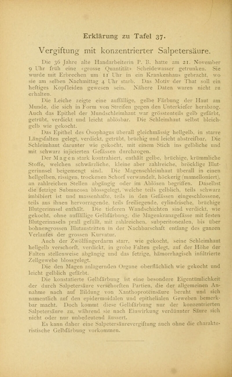 Vergiftung mit konzentrierter Salpetersäure. Die 36 Jahre alte Handarbeiterin P. B. hatte am 21. November 9 Uhr früh eine grosse Quantität Scheidewasser getrunken, wurde mit Erbrechen um n Uhr in ein Krankenhaus gebracht, wo sie am selben Nachmittag 4 Uhr starb. Das Motiv der That soll ein heftiges Kopf leiden gewesen sein. Nähere Daten waren nicht zu erhalten. Die Leiche zeigte eine auffällige, gelbe Färbung der Haut am Munde, die sich in Form von Streifen gegen den Unterkiefer herabzog. Auch das Epithel der Mundschleimhaut war grösstenteils gelb gefärbt, getrübt, verdickt und leicht ablösbar. Die Schleimhaut selbst bleich- gelb wie gekocht. I »äs Epithel des Ösophagus überall gleichmässig hellgelb, in starre -falten gelegt, verdickt, getrübt, brüchig und leicht abstreifbar. Die Schleimhaut darunter wie gekocht, mit einem Stich ins gelbliche und mit schwarz injicierten Gefässen durchzogen. Der Magen stark kontrahiert, enthält gelbe, brüchige, krümmliche Stoffe, welchen schwärzliche, kleine aber zahlreiche, bröcklige Blut- gerinnsel beigemengt sind. Die Magenschleimhaut überall in einen hellgelben, rissigen, trockenen Schorf verwandelt, höckerig mamelloniert . an zahlreichen Stellen ab der im Ablösen begriffen. Das die fetzige Submucos legt, welche teils gelblich, teils schwarz imbibiert ist und titanenhafte, teils in den Gefä>sen eingeschlossene, teils aus ihnen hervorragende, teils freiliegende, cylindrische, brüchige Blutgerinnsel enthält. Die tieferen Wandschichten sind verdickt, wie gekocht, ohne auffällige Gelbfä ie Magenkranzgefässe mit f Blutgerinnseln prall gefüllt, mit zahlreichen, subperitonealen, bis über bohnengrossen Blutaustritten in der Nachbarschaft entlang des ganzen Verlaufes der grossen Kurvatur. Auch der Zwölffingerdarm starr, wie gekocht, seine Schleimhaut hellgelb verschorft, verdickt, in grobe kalten gelegt, auf der Höhe der Falten stellenweise abgängig und d hämorrhagisch infiltrierte Zellgewebe blossgelegt. 1 »ie den Magen anlagernden < »rgane oberflächlich wie gekocht und leicht gelblich gefärbt. Die konstatierte Gelbfärbung ist eine besondere Eigentümlichkeit der durch Salpetersäure versehorften Partien, die der allgemeinen An- nahme nach auf Bildung von Xanthoproteinsäure beruht und sich namentlich auf den epidermoidalen und epithelialen Geweben bemerk- bar macht. Docli kommt diese Gelbfärbung nur der konzentrierten Salpetersäure zu, während sie nach Einwirkung verdünnter Säure .-ich nicht oder nur unbedeutend äussert. kann daher eine Salpetersäurevergiftung auch ohne di ristische Gelbfärbung vorkommen.