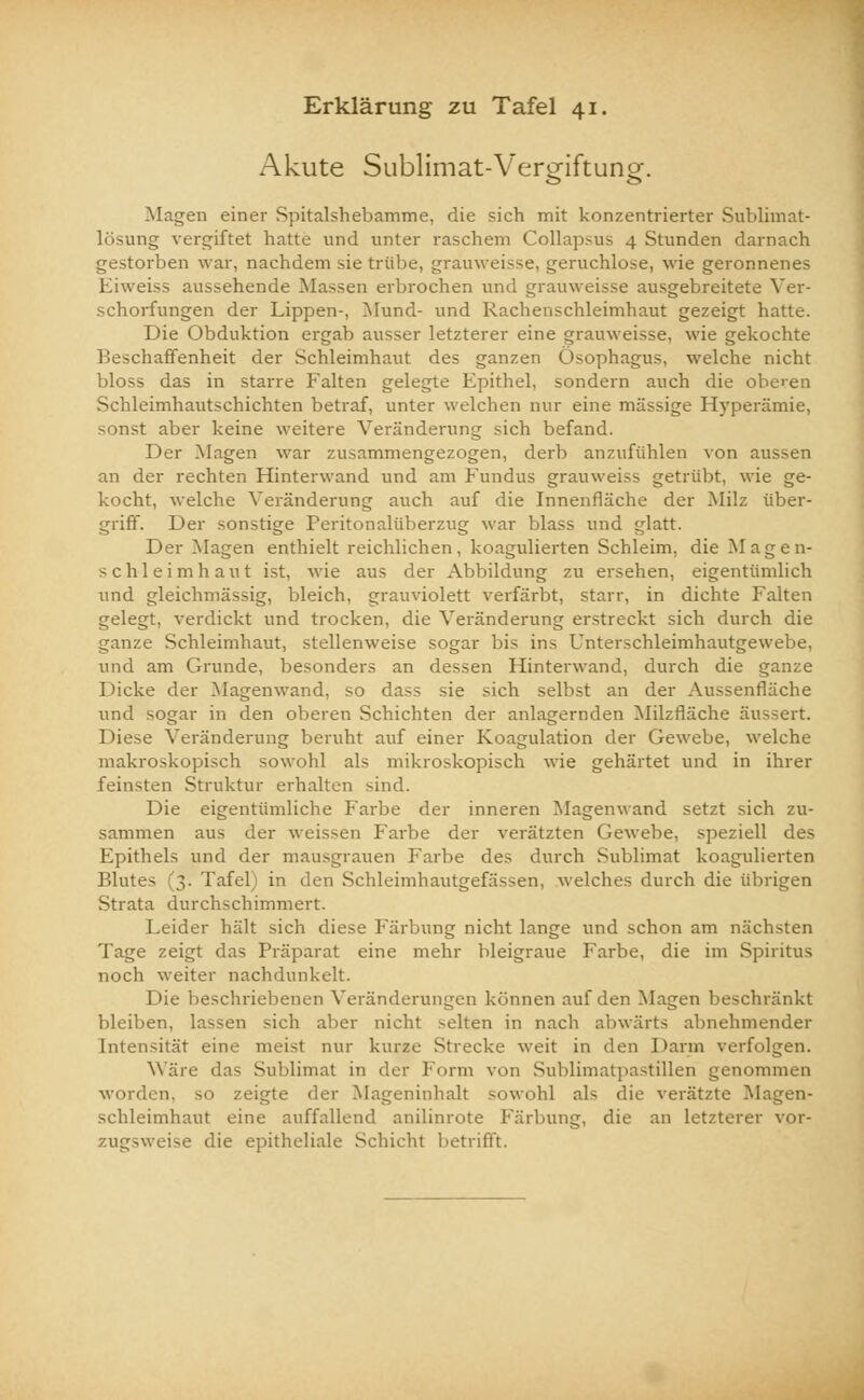 Akute Sublimat-Vergiftung. Magen einer Spitalshebamme, die sich mit konzentrierter Sublimat- lösung vergiftet hatte und unter raschem Collapsus 4 Stunden darnach gestorben war, nachdem sie trübe, grauweisse, geruchlose, wie geronnenes Eiweiss aussehende Massen erbrochen und grauweisse ausgebreitete Ver- schorfungen der Lippen-, Mund- und Rachenschleimhaut gezeigt hatte. Die Obduktion ergab ausser letzterer eine grauweisse, wie gekochte Beschaffenheit der Schleimhaut des ganzen Ösophagus, welche nicht bloss das in starre Falten gelegte Epithel, sondern auch die oberen Schleimhautschichten betraf, unter welchen nur eine massige Hyperämie, sonst aber keine weitere Veränderung sich befand. Der .Magen war zusammengezogen, derb anzufühlen von aussen an der rechten Hinterwand und am Fundus grauweiss getrübt, wie ge- kocht, welche Veränderung auch auf die Innenfläche der Milz über- griff. Der sonstige Peritonaliiberzug war blass und glatt. Der Magen enthielt reichlichen, koagulierten Schleim, die Magen- schleimhaut ist, wie aus der Abbildung zu ersehen, eigentümlich und gleichmässig, bleich, grauviolett verfärbt, starr, in dichte Falten gelegt, verdickt und trocken, die Veränderung erstreckt sich durch die ganze Schleimhaut, stellenweise sogar bis ins Unterschleimhautgewebe, und am Grunde, besonders an dessen Hinterwand, durch die ganze Dicke der Magenwand, so dass sie sich selbst an der Aussenfläche und sogar in den oberen Schichten der anlagernden Milzfläche äussert. Diese Veränderung beruht auf einer Koagulation der Gewebe, welche makroskopisch sowohl als mikroskopisch wie gehärtet und in ihrer feinsten Struktur erhalten sind. Die eigentümliche Farbe der inneren Magenwand setzt sich zu- sammen aus der weissen Farbe der verätzten Gewebe, speziell des Epithels und der mausgrauen Farbe des durch Sublimat koagulierten Blutes (3. Tafel) in den Schleimhautgefässen, welches durch die übrigen Strata durchschimmert. beider hält sich diese Färbung nicht lange und schon am nächsten Tage zeigt das Präparat eine mehr bleigraue Farbe, die im Spiritus noch weiter nachdunkelt. Die beschriebenen Veränderungen können auf den Magen beschränkt bleiben, lassen sich aber nicht selten in nach abwärts abnehmender Intensität eine meist nur kurze Strecke weit in den Darm verfolgen. Wäre das Sublimat in der Form von Sublimatpastillen genommen worden, SO zeigte der Mageninhalt sowohl als die verätzte Magen- schleimhaut eine auffallend anilinrote Färbung, die an letzterer vor- zugsweise die epitheliale Schicht betrifft.