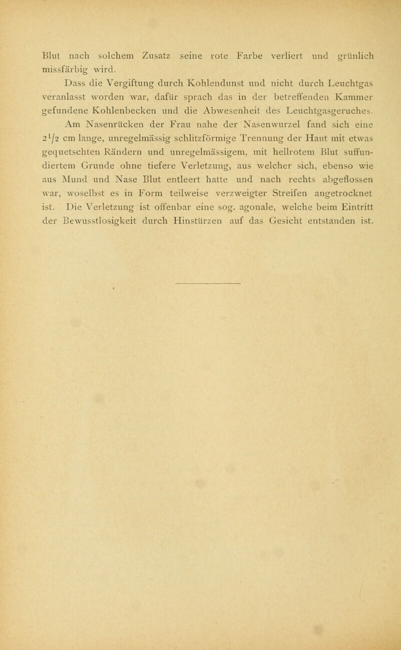 Blut nach solchem Zusatz seine rote Farbe verliert und grünlich missfärbig wird. 1 >ass die Vergiftung durch Kohlendunst und nicht durch Leuchtgas veranlasst worden war, dafür sprach das in der betreffenden Kammer gefundene Kohlenbecken und die Abwesenheit des Leuchtgasgeruches. Am Nasenrücken der Frau nahe der Nasenwurzel fand sich eine 21/* cm lange, unregelmässig schlitzförmige Trennung der Haut mit etwas gequetschten Rändern und unregelmässigem, mit hellrotem Blut suffun- diertem Grunde ohne tiefere Verletzung, aus welcher sich, ebenso wie aus Mund und Nase Blut entleert hatte und nach rechts abgeflossen war, woselbst es in Form teilweise verzweigter Streifen angetrocknet ist. Die Verletzung ist offenbar eine sog. agonale, welche beim Eintritt der Bewusstlosigkeit durch Hinstürzen auf das Gesicht entstanden ist.
