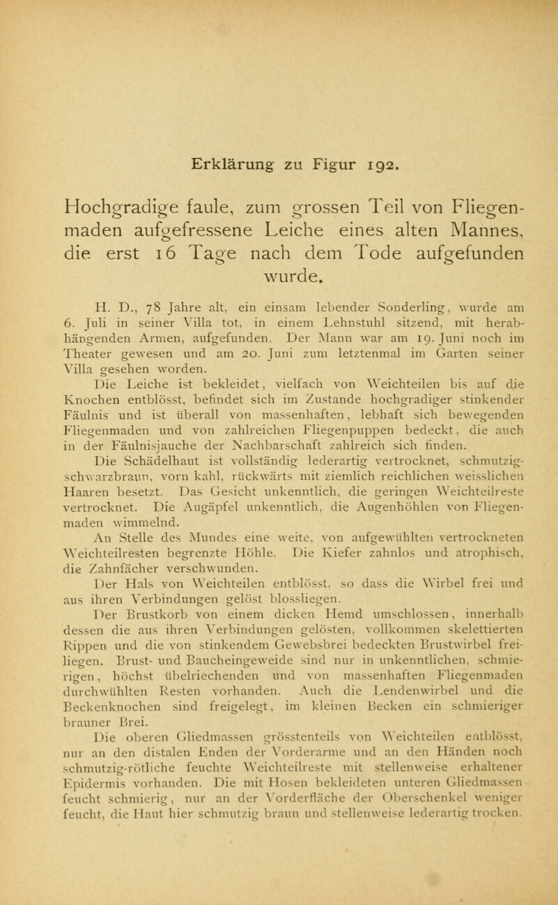 Erklärung zu Figur 192. Hochgradige faule, zum grossen Teil von Fliegen- maden aufgefressene Leiche eines alten Mannes, die erst 16 Tage nach dem Tode aufgefunden wurde. H. D., 78 Jahre alt, ein einsam lebender Sonderling, wurde am 6. Juli in seiner Villa tot, in einem Lehnstuhl sitzend, mit herab- hängenden Armen, aufgefunden. Der Mann war am 19. Juni noch im Theater gewesen und am 20. Juni zum letztenmal im Garten seiner Villa gesehen worden. Die Leiche ist bekleidet, vielfach von Weichteilen bis auf die Knochen entblösst, befindet sich im Zustande hochgradiger stinkender Fäulnis und ist überall von massenhaften, lebhaft sich bewegenden Fliegenmaden und von zahlreichen Fliegenpuppen bedeckt, die auch in der Fäulnisjauche der Nachbarschaft zahlreich sich linden. Die Schädelhaut ist vollständig lederartig vertrocknet, schmutzig- schwarzbraun, vorn kahl, rückwärts mit ziemlich reichlichen weisslichen Haaren besetzt. Das (leicht unkenntlich, die geringen Weichteilreste vertrocknet. Die Augäpfel unkenntlich, die Augenhöhlen von Fliegen- maden wimmelnd. An Stelle des Mundes eine weite, von aufgewühlten vertrockneten Weichteilresten begrenzte Höhle. Die Kiefer zahnlos und atrophisch, die Zahnfächer verschwunden. Der Hals von Weichteilen entblösst, so dass die Wirbel frei und aus ihren Verbindungen gelöst blossliegen. Der Brustkorb von einem dicken Hemd umschlossen, innerhalb dessen die aus ihren Verbindungen gelösten, vollkommen skelettierten Rippen und die von stinkendem Gewebsbrei bedeckten Brustwirbel frei- liegen. Brust- und Baucheingeweide sind nur in unkenntlichen, schmie- rigen , höchst übelriechenden und von massenhaften Fliegenmaden durchwühlten Resten vorhanden. Auch die Lendenwirbel und die Beckenknochen sind freigelegt, im kleinen Becken ein schmieriger brauner Brei. Die oberen Gliedmassen grösstenteils von Weichteilen entblösst, nur an den distalen Enden der Vorderarme und an den 1 binden noch schmutzig-rötliche feuchte Weichteilreste mit stellenweise erhaltener Epidermis vorhanden. Die mit Hosen bekleideten unteren Gliedms feucht schmierig, mir an der Vorderfläche der Oberschenkel weniger feucht, die Ilaut hier schmutzig braun und stellenweise lederartig trocken.