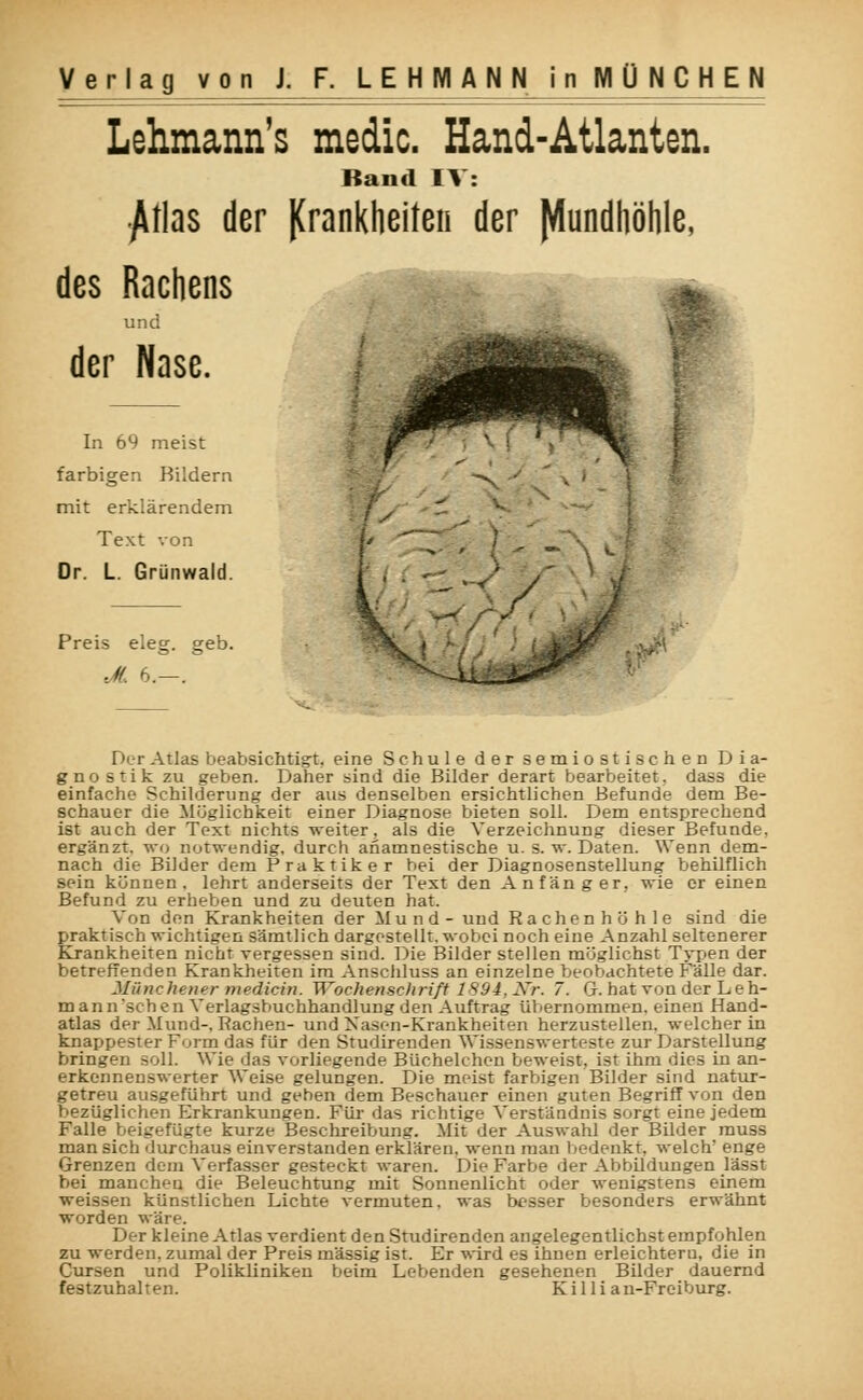 Lehmann's medic. Hand-Atlanten. Band IV: •jUlas der JCrankheiten der Mundhöhle, des Rachens und der Nase. In 69 meist farbigen Bildern mit erklärendem Text von Dr. L. Grünwald. Preis eleg. geb. JL 6.—. Der Atlas beabsichtigt, eine Schule der semiostischeD Dia- gnostik zu geben. Daher sind die Bilder derart bearbeitet, dass die einfache Schilderung der aus denselben ersichtlichen Befunde dem Be- schauer die Möglichkeit einer Diagnose bieten soll. Dem entsprechend ist auch der Text nichts weiter, als die Verzeichnung dieser Befunde, ergänzt, wo notwendig, durch anamnestische u. s. w. Daten. Wenn dem- nach die Bilder dem Praktiker bei der Diagnosenstellung behilflich sein können, lehrt anderseits der Text den Anfänger, wie er einen Befund zu erheben und zu deuten hat. Von den Krankheiten der Mund- und Rachenhö hie sind die praktisch wichtigen sämtlich dargestellt, wobei noch eine Anzahl seltenerer Krankheiten nicht vergessen sind. Die Bilder stellen möglichst Typen der betreffenden Krankheiten im Anschluss an einzelne beobachtete Fälle dar. Münchener medicin. Wochenschrift 1894,2fr. /. G. hat von der Leh- man n sehen Verlagsbuchhandlung den Auftrag übernommen, einen Hand- atlas der Mund-, Rachen- und Nasen-Krankheiten herzustellen, welcher in knappester Form das für den Studirenden Wissenswerteste zur Darstellung bringen soll. Wie das vorliegende Büchelchen beweist, ist ihm dies in an- erkennenswerter Weise gelungen. Die meist farbigen Bilder sind natur- getreu ausgeführt und geben dem Beschauer einen guten Begriff von den bezüglichen Erkrankungen. Für- das richtige Verständnis sorgt eine jedem Falle beigefügte kurze Beschreibung. Mit der Auswahl der Bilder muss man sich durchaus einverstanden erklären, wenn man bedenkt, welch' enge Grenzen dem Verfasser gesteckt waren. Die Farbe der Abbildungen lässt bei manchen die Beleuchtung mit Sonnenlicht oder wenigstens einem weissen künstlichen Lichte vermuten, was besser besonders erwähnt worden wäre. Der kleine Atlas verdient den Studirenden angelegentlichst empfohlen zu werden, zumal der Preis massig ist. Er wird es ihnen erleichtern, die in Cursen und Polikliniken beim Lebenden gesehenen Bilder dauernd