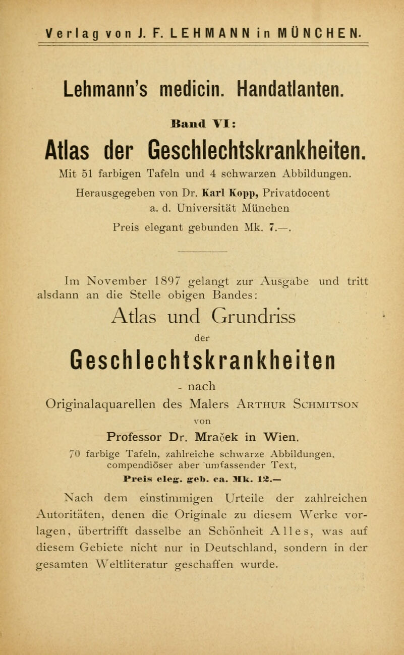 Lehmann's medicin. Handatlanten. Band VI: Atlas der Geschlechtskrankheiten. Mit 51 farbigen Tafeln und 4 schwarzen Abbildungen. Herausgegeben von Dr. Karl Kopp, Privatdocent a. d. Universität München Preis elegant gebunden Mk. 7.—. Im November 1897 gelangt zur Ausgabe und tritt alsdann an die Stelle obigen Bandes: Atlas und Grundriss der Geschlechtskrankheiten - nach Originalaquarellen des Malers Arthur Schmitsox von Professor Dr. Mracek in Wien. 0 farbige Tafeln, zahlreiche schwarze Abbildungen. compendiöser aber umfassender Text, Preis eleg. geb. ea. Mk. 13.— Nach dem einstimmigen Urteile der zahlreichen Autoritäten, denen die Originale zu diesem Werke vor- lagen, übertrifft dasselbe an Schönheit Alles, was auf diesem Gebiete nicht nur in Deutschland, sondern in der gesamten Weltliteratur geschaffen wurde.