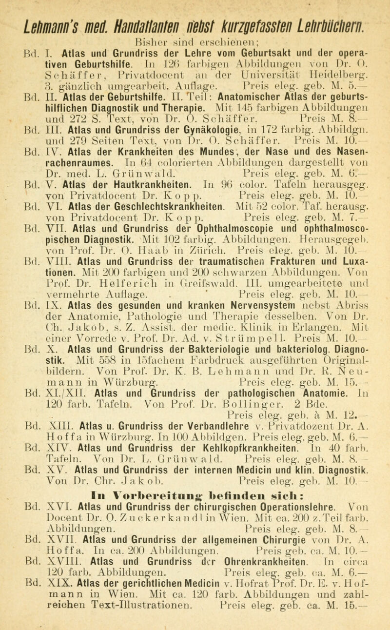 LeMnann's ml Handailanten neos! kurzgefassten Lehrbilciieni. Bisher sind erschienen; Bd. I. Atlas und Grundriss der Lehre vom Geburtsakt und der opera- tiven Geburtshilfe. In 12(1 farbigen Abbildungen von Dr. 0. Schaff er > Privatdocenl an der EJniversitäl Heidelberg. 3. gänzlich umgearbeit, Auflage. Preis eleu. geb. M. 5. Bd. IL Atlas der Geburtshilfe. II. Teil: Anatomischer Atlas der geburts- hilflichen Diagnostik und Therapie. Mit 145 farbigen Abbildungen und 272 S. Text, von Dr. 0. Sc h ii ff er. Preis M. 8. Bd. III. Atlas und Grundriss der Gynäkologie, in 172 farbig. Abbildgn. und 279 Seiten Text, von Dr. O. Schaff er. Preis M. 10.— Bd. LV. Atlas der Krankheiten des Mundes, der Nase und des Nasen- rachenraumes. In 64 colorierten Abbildungen dargestellt von Dr. med. L. Grünwald. Preis eleg. geb. M. (;. Bd. V. Atlas der Hautkrankheiten. In 96 color. Tafeln herausgeg. von Privatdoeent Dr. Kop p. Preis eleg. geb. M. 10. Bd. VI. Atlas der Geschlechtskrankheiten. Mit 52 color. Taf. herausg. von Privatdoeent Dr. K o p p. Preis eleg. geb. M. 7.— Bd. VII. Atlas und Grundriss der Ophthalmoscopie und ophthalmosco- pischen Diagnostik. Mit 102 farbig. Abbildungen. Herausgegeb. von Prof. Dr. 0. Haab in Zürich. Preis eleg. geb. AI. 10. Bd. VIII. Atlas und Grundriss der traumatischen Frakturen und Luxa- tionen. Mit 2(X) farbigen und 200 schwarzen Abbildungen. Von Prof. Di*. Helferich in Greifswald. III. umgearbeitete und vermehrte Auflage. . Preis eleg. geb. M. 10.— Bd. IX. Atlas des gesunden und kranken Nervensystem nebst Abriss der Anatomie, Pathologie und Therapie desselben. Von Dr. Ch. Jakob, s. Z. Assist, der medio. Klinik in Erlangen. Mit einer Vorrede v. Prof. Dr. Ad. v. Strümpell. Preis M. 10.— Bd. X. Atlas und Grundriss der Bakteriologie und bakteriolog. Diagno- stik. Mit 558 in löfachem Farbdruck ausgeführten Original- bildern. Von Prof. Dr. K. B. Lehmann und Dr. R. Neu- mann in Würzburg. Preis eleg. geb. M. 15.— Bd. XI./XII. Atlas und Grundriss der pathologischen Anatomie. In 120 färb. Tafeln. Von Prof. Dr. Bollinger. 2 Bde. Preis eleg. geb. ä M. 12. Bd. XIII. Atlas u. Grundriss der Verbandlehre v. Privatdozent Dr. A. Hof f a in Würzburg. In 100 Abbildgen. Preis eleg. geb. M. 6.— Bd. XIV. Atlas und Grundriss der Kehlkopfkrankheiten. In 40 färb. Tafeln. Von Dr. L. Grünwald. Preis eleg. geb. M. 8. Bd. XV. Atlas und Grundriss der internen Medicin und klin. Diagnostik. Von Dr. Chr. Jakob. Preis eleg. geb. M. 10. In Vorbereitung befinden «ich: Bd. XVI. Atlas und Grundriss der chirurgischen Operationslehre. Von Docent Dr. 0. Z uckerka n dl in Wien. Mit ca. 200 z.Teil färb. Abbildungen. Preis eleg. geb. M. 8.— Bd. XVII. Atlas und Grundriss der allgemeinen Chirurgie von Dr. A. Hoffa. In ca. 200 Abbildungen. Preis geb. ca. M. 10.— Bd. XVIII. Atlas und Grundriss der Ohrenkrankheiten. [n circa 120 färb. Abbildungen. Preis eleg. geb. ca. M. 6.— Bd. XIX. Atlas der gerichtlichen Medicin v. Hofrat Prof. Dr. E. v. Hof- mann in Wien. Mit ca. 120 färb. Abbildungen und zahl- reichen Text-Illustrationen. Preis eleg. geb. ca. M. 15.—