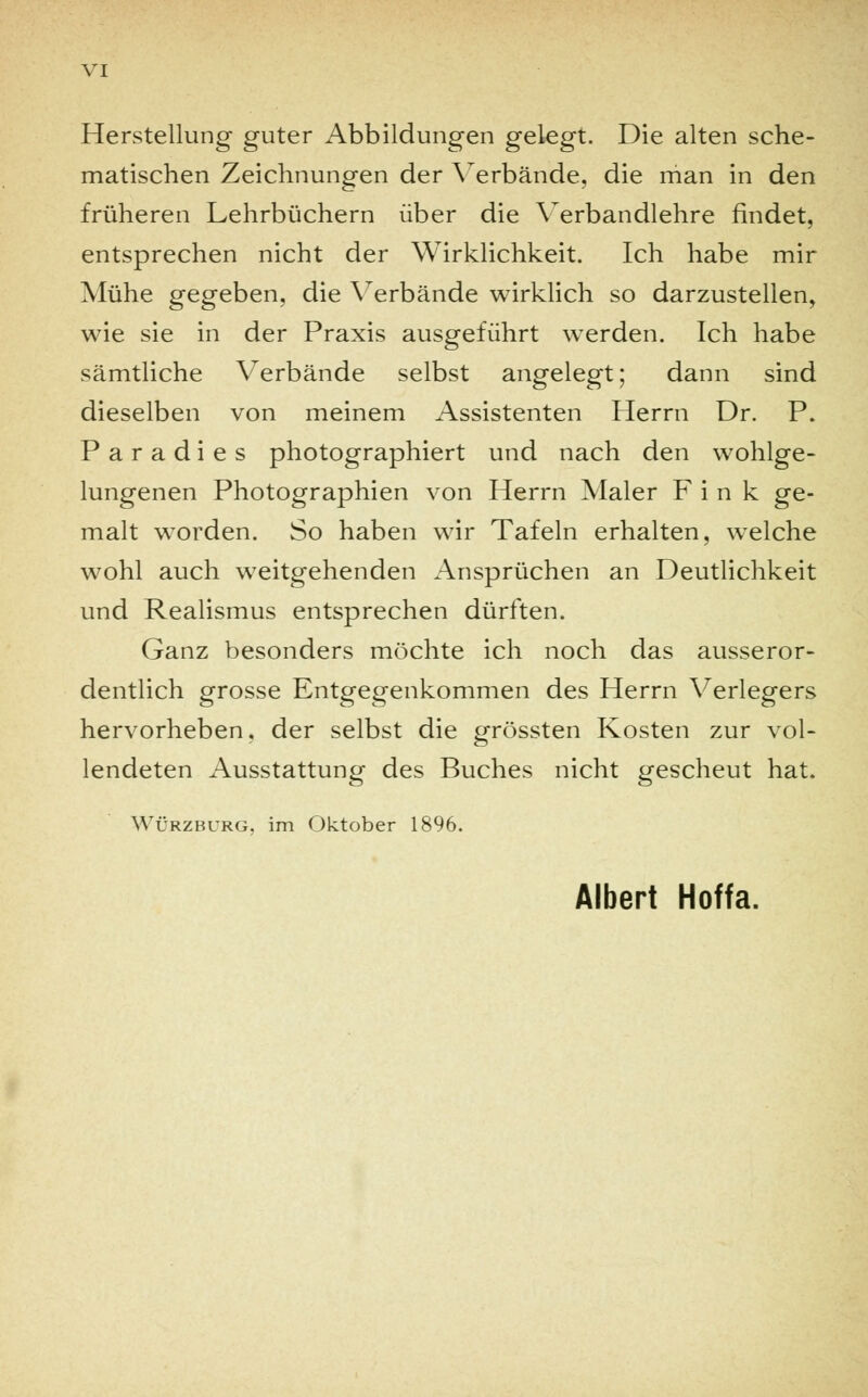 Herstellung guter Abbildungen gelegt. Die alten sche- matischen Zeichnungen der Verbände, die man in den früheren Lehrbüchern über die Yerbandlehre findet, entsprechen nicht der Wirklichkeit. Ich habe mir Mühe gegeben, die Verbände wirklich so darzustellen, wie sie in der Praxis ausgeführt werden. Ich habe sämtliche Verbände selbst angelegt; dann sind dieselben von meinem Assistenten Herrn Dr. P. Paradies photographiert und nach den wohlge- lungenen Photographien von Herrn Maler Fink ge- malt worden. So haben wir Tafeln erhalten, welche wohl auch weitgehenden Ansprüchen an Deutlichkeit und Realismus entsprechen dürften. Ganz besonders möchte ich noch das ausseror- dentlich grosse Entgegenkommen des Herrn Verlegers hervorheben, der selbst die grössten Kosten zur vol- lendeten Ausstattung des Buches nicht gescheut hat. Würzburg, im Oktober 1896. Albert Hoffa.