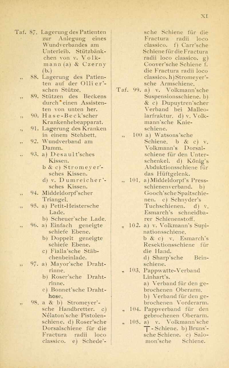 Taf. 87. Lagerung des Patienten zur Anlegung eines Wundverbandes am Unterleib. Stützbänk- ehen von v. V o 1 k- mann (a) & Czernv (b.) Lagerung des Patien- ten auf der Ollier'- schen Stütze. Stützen des Beckens durch einen Assisten- ten von unten her. Hase-Bec k'scher Krankenhebeapparat. Lagerung des Kranken in einem Stehbett. Wundverband am Damm, a) Desault'sches Kissen. b & c) Stromeyer'- sches Kissen, d) v. Dum reicher '- sches Kissen. Middeldorpfscher Triangel. a) Petit-Heistersche Lade. b) Scheuer'sche Lade. a) Einfach geneigte schiefe Ebene. b) Doppelt geneigte schiefe Ebene. c) Fialla'sche Stäb- chenbeinlade. a) Mayor'sche Draht- rinne. b) RoseFsche Draht- rinne. c) Bonnet'sche Draht- hose. a 8z b) Stromeyer'- sche Handbretter, c) Nelaton'sche Pistolen- schiene, d) Roser'sche Dorsalschiene für die Fractura radii loco classico. e) Schede*- 88. 89. 90. 91. 92. 93. 97 98, sehe Schiene für die Fractura radii loco classico. f) Carrsche Schiene für die Fractura radii loco classico. g) Coover'sche Schiene f. die Fractura radii loco classico. hj Stromeyer'- sche Armschiene. Taf. 99. a) v. Volkmann'sche Suspensionsschiene, b) & c) Dupuytren'scher Verband bei Malleo- larfraktur. d| v. Volk- mann'sche Knie- schiene. ., 100 a) Watsons'sche Schiene. b & c) \\ Volkmann's Dorsal- schiene für den Unter- schenkel, d) König's- Abduktionsschiene für das Hüftgelenk. „ 101. a) Middeldorpf s Press- schienen verband, b) Gooch'sche Spaltschie- nen, c) Schnvder's Tuchschienen. d) v. Esmarch's schneidba- rer Schienenstoff. „ 102. a) v. Volkmann's Supi- nationsschiene. b & c) v. Esmarch's Resektionsschiene für die Hand. d) Sharp'sche Bein- schiene. „ 103. Pappwatte-Verband LinharFs. a) Verband für den ge- brochenen Oberarm. b) Verband für den ge- brochenen Vorderarm. „ 104. Pappverband für den gebrochenen Oberarm. „ 105. a) v. Volkmann'sche -Schiene, bj Bruns'- sche Schiene, c) Salo- monische Schiene.