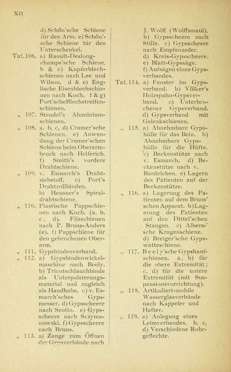 d) Schön'sche Schiene für den Arm. e) Schön'- sche Schiene für den Unterschenkel. Taf. 106. a) Raoult-Deslong- champs'sche Schiene, b & c) Kupferblech- schienen nach Lee und Wilson, d & e) Eng- lische Eisenblechschie- nen nach Koch, f & g) Port'scheBlechstreifen- schienen. „ 10~. Steudel's Aluminium- schienen. „ 108. a. b. c. d) Cramer'sche Schienen, e) Anwen- dung der Cramer'schen Schiene beim Oberarm- bruch nach Helferich. f) Smith's vordere Drahtschiene. „ 109. v. Esmarch's Draht- siebstoff, c) Port's Drahtrollbinden, b) Heusner's Spiral- drahtschiene. r 110. Plastische Pappschie- nen nach Koch. (a. b. c. d). Filzschienen nach P. Bruns-Anders (e). f) Pappschiene für den gebrochenen Ober- arm. „ 111. Gypsbindenverband. r 112. a) Gypsbindenwickel- maschine nach Beely. b) Tricotschlauchbinde als Unterpolsterungs- material und zugleich als Handhabe, c) v. Es- march'sches Gyps- messer. d) Gypsscheere nach Seutin. e) Gyps- scheere nach Sczyma- nowski. f) Gypsscheere nach Bruns. „ 113. a) Zange zum Offnen der Gipsverbände nach J. Wolff (Wolflfsmaul). b) Gypsscheere nach Stille, c) Gypsscheere nach Empfenzeder. d) Kreis-Gvpsscheere. e) Blatt-Gypssäge. f) Aufsägen eines Gips- verbandes. Taf. 114. a) Fenster im Gyps- verband. b) Völkers Holzspahn-Gyps ver- band, c) Unterbro- chener Gypsverband. d) Gypsverband mit Gelenkschienen. .. 115. a) Abnehmbare Gyps- hülle für das Bein, b) Abnehmbare Gyps- hülle für die Hüfte. c) Beckenstütze nach v. Esmarch. d) Be- ckenstütze nach v. Bardeleben, e) Lagern des Patienten auf der Beckenstütze. .. 116. a) Lagerung des Pa- tienten auf dem Bruns' sehen Apparat, b) Lag- erung des Patienten auf den Ditterschen Stangen, c) Albers-' sehe Kragenschiene. d) Breiger'sche Gyps- watteschiene. .. 11 ~. B e e 1 y'sche Gypshanf- schienen. a. b) für die obere Extremität: c. d| für die untere Extremität (mit Sus- pensionsvorrichtung). „ 118. Artikuliert-mobile Wasserglas verbände nach Kappeier und Hafter. .. 119. a) Anlegung eines Leimverbandes, b. c. d) Verschiedene Rohr- geflechte.