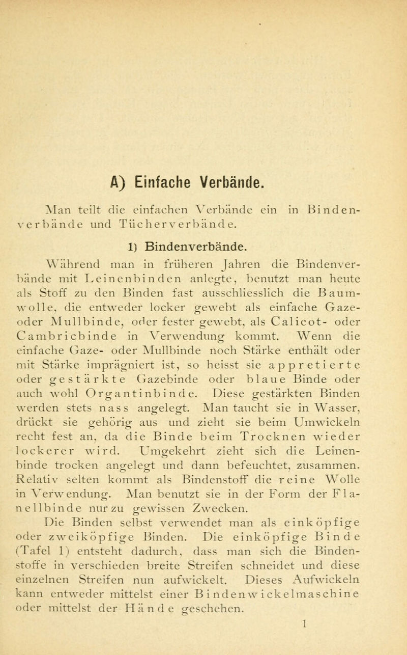 A) Einfache Verbände. Man teilt die einfachen Verbände ein in Binden- verbände und Tue her verbände. 1) Bindenverbände. Während man in früheren fahren die Bindenver- bände mit Leinenbinden anlegte, benutzt man heute als Stoff zu den Binden fast ausschliesslich die Baum- wolle, die entweder locker gewebt als einfache Gaze- oder Mullbinde, oder fester gewebt, als Calicot- oder Cambricbinde in Verwendung kommt. Wenn die einfache Gaze- oder Mullbinde noch Stärke enthält oder mit Stärke imprägniert ist, so heisst sie appretierte oder gestärkte Gazebinde oder blaue Binde oder auch wohl Orga nt inb i n d e. Diese gestärkten Binden werden stets nass angelegt. Man taucht sie in Wasser, drückt sie gehörig aus und zieht sie beim Umwickeln recht fest an, da die Binde beim Trocknen wieder lockerer wird. Umgekehrt zieht sich die Leinen- binde trocken angelegt und dann befeuchtet, zusammen. Relativ selten kommt als Bindenstoff die reine Wolle in Verwendung. Alan benutzt sie in der Form der Fla- nellbinde nur zu gewissen Zwecken. Die Binden selbst verwendet man als einköpfige oder zweiköpfige Binden. Die einköpfige Binde (Tafel 1) entsteht dadurch, dass man sich die Binden- stoffe in verschieden breite Streifen schneidet und diese einzelnen Streifen nun aufwickelt. Dieses Aufwickeln kann entweder mittelst einer B i nden w i ckelmaschine oder mittelst der Hände geschehen.