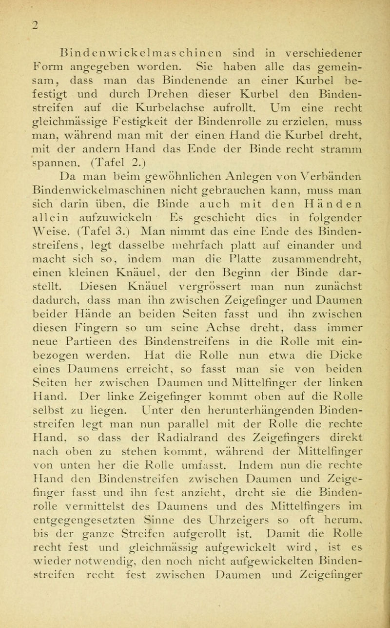 Form angegeben worden. Sie haben alle das gemein- sam, dass man das Bindenende an einer Kurbel be- festigt und durch Drehen dieser Kurbel den Binden- streifen auf die Kurbelachse aufrollt. Um eine recht gleichmässige Festigkeit der Bindenrolle zu erzielen, muss man, während man mit der einen Hand die Kurbel dreht, mit der andern Hand das Ende der Binde recht stramm spannen. (Tafel 2.) Da man beim gewöhnlichen Anlegen von Verbänden Bindenwickelmaschinen nicht gebrauchen kann, muss man sich darin üben, die Binde auch mit den Händen allein aufzuwickeln Es geschieht dies in folgender Weise. (Tafel 3.) Man nimmt das eine Ende des Binden- streifens , legt dasselbe mehrfach platt auf einander und macht sich so, indem man die Platte zusammendreht, einen kleinen Knäuel, der den Beginn der Binde dar- stellt. Diesen Knäuel vergrössert man nun zunächst dadurch, dass man ihn zwischen Zeigefinger und Daumen beider Hände an beiden Seiten fasst und ihn zwischen diesen Fingern so um seine Achse dreht, dass immer neue Partieen des Bindenstreifens in die Rolle mit ein- bezogen werden. Hat die Rolle nun etwa die Dicke eines Daumens erreicht, so fasst man sie von beiden Seiten her zwischen Daumen und Mittelfinger der linken Hand. Der linke Zeigefinger kommt oben auf die Rolle selbst zu liegen. Unter den herunterhängenden Binden- streifen legt man nun parallel mit der Rolle die rechte Hand, so dass der Radialrand des Zeigefingers direkt nach oben zu stehen kommt, während der Mittelfinger von unten her die Rolle umfasst. Indem nun die rechte Hand den Bindenstreifen zwischen Daumen und Zeige- finger fasst und ihn fest anzieht, dreht sie die Binden- rolle vermittelst des Daumens und des Mittelfingers im entgegengesetzten Sinne des Uhrzeigers so oft herum., bis der ganze Streifen aufgerollt ist. Damit die Rolle recht fest und gleichmässig aufgewickelt wird, ist es wieder notwendig, den noch nicht aufgewickelten Binden- streifen recht fest zwischen Daumen und Zeigefinger