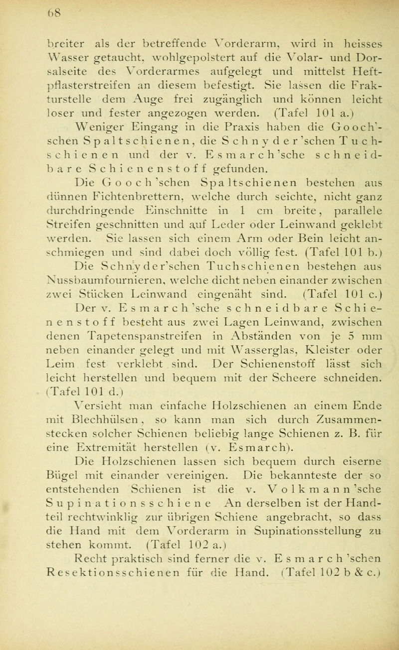breiter als der betreffende Vorderarm, wird in heisses Wasser getaucht, wohlgepolstert auf die Volar- und Dor- salseite des Vorderarmes aufgelegt und mittelst Heft- pflasterstreifen an diesem befestigt. Sie lassen die Frak- turstelle dem Auge frei zugänglich und können leicht loser und fester angezogen werden. (Tafel 101 a. > Weniger Eingang in die Praxis haben die GooclV- schen Spaltschienen, die S c h n y d e r 'sehen Tue h- schienen und der v. Esmarch 'sehe schneid- bare Schienenstoff gefunden. Die G o o c h 'sehen Spaltschienen bestehen aus dünnen Fichtenbrettern, welche durch seichte, nicht ganz durchdringende Einschnitte in 1 cm breite, parallele Streifen geschnitten und auf Leder oder Leinwand geklebt werden. Sie lassen sich einem Arm oder Bein leicht an- schmiegen und sind dabei doch völlig fest. (Tafel 101 b.) Die Schniy der'schen Tuchschienen bestehen aus Nussbaumfournieren, welche dicht neben einander zwischen zwei Stücken Leinwand eingenäht sind. (Tafel 101 c.) Der v. Esmarch 'sehe schneidbare Schie- nenstoff besteht aus zwei Lagen Leinwand, zwischen denen Tapetenspanstreifen in Abständen von je 5 mm neben einander gelegt und mit Wasserglas, Kleister oder Leim fest verklebt sind. Der Schienenstoff lässt sich leicht herstellen und bequem mit der Scheere schneiden. (Tafel 101 d.i Versieht man einfache Holzschienen an einem Ende mit Blechhülsen , so kann man sich durch Zusammen- stecken solcher Schienen beliebig lange Schienen z. B. für eine Extremität herstellen (v. Esmarch). Die Holzschienen lassen sich bequem durch eiserne Bügel mit einander vereinigen. Die bekannteste der so entstehenden Schienen ist die v. Volkmann 'sehe Supinationsschiene An derselben ist der Hand- teil rechtwinklig zur übrigen Schiene angebracht, so dass die Hand mit dem Vorderarm in Supinationsstellung zu stehen kommt. (Tafel 102 a.) Recht praktisch sind ferner die v. Esmarch 'sehen Resektionsschienen für die Hand. (Tafel 102 b & c.)