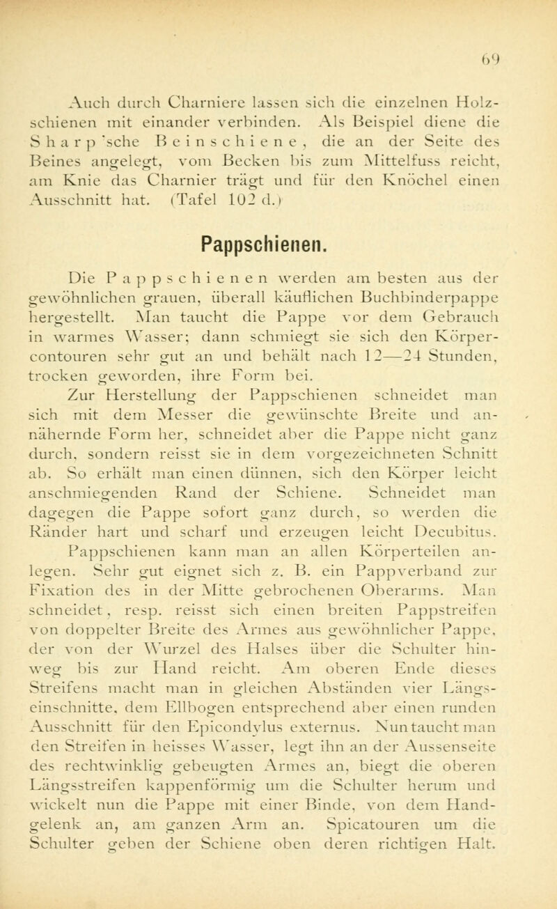 Auch durch Charniere lassen sich die einzelnen Holz- schienen mit einander verbinden. Als Beispiel diene die S h a r p sehe B eins c h i e n e , die an der Seite des Beines angele«!, vom Becken bis zum Mittelfuss reicht, am Knie das Charnier trägt und für den Knöchel einen Ausschnitt hat. i Tafel 102 d.i Pappschienen. Die Pappschienen werden am besten aus der gewöhnlichen grauen, überall käuflichen Buchbinderpappe hergestellt. Man taucht die Pappe vor dem Gebrauch in warmes YVasser: dann schmiegt sie sich den Körper- contouren sehr gut an und behält nach 12—24 Stunden, trocken geworden, ihre Form bei. Zur Herstellung der Pappschienen schneidet man sich mit dem Messer die gewünschte Breite und an- nähernde Form her, schneidet aber die Pappe nicht ganz durch, sondern reisst sie in dem vorgezeichneten Schnitt ab. So erhält man einen dünnen, sich den Körper leicht anschmiegenden Rand der Schiene. Schneidet man dagegen die Pappe sofort ganz durch, so werden die Ränder hart und scharf und erzeugen leicht Decubitus. Pappschienen kann man an allen Körperteilen an- legen. Sehr gut eignet sich z. B. ein Pappverband zur Fixation des in der Mitte gebrochenen Oberarms. Man schneidet, resp. reisst sich einen breiten Pappstreifen von doppelter Breite des Armes aus gewöhnlicher Pappe, der von der Wurzel des Halses über die Schulter hin- weg bis zur Hand reicht. Am oberen Ende dieses Streifens macht man in gleichen Abständen vier Längs- einschnitte, dem Ellbogen entsprechend aber einen runden Ausschnitt für den Epicondylus externus. Nun taucht man den Streifen in heisses Wasser, legt ihn an der Aussenseite des rechtwinklig gebeugten Armes an, biegt die oberen Längsstreifen kappenförmig um die Schulter herum und wickelt nun die Pappe mit einer Binde, von dem Hand- gelenk an, am ganzen Arm an. Spicatouren um die Schulter geben der Schiene oben deren richtigen Halt.