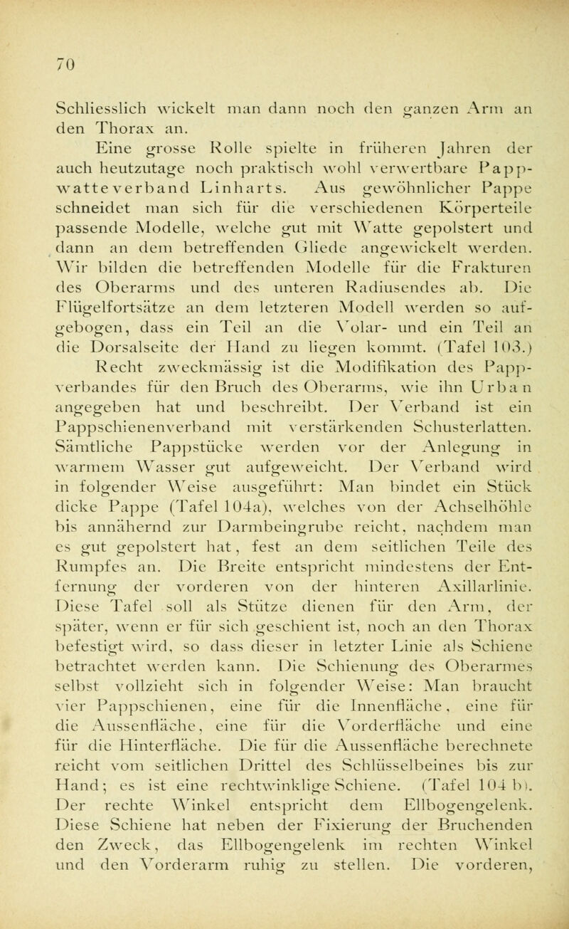 Schliesslich wickelt man dann noch den ganzen Arm an den Thorax an. Eine grosse Rolle spielte in früheren Jahren der auch heutzutage noch praktisch wohl verwertbare Papp- watteverband Linharts. Aus gewöhnlicher Pappe schneidet man sich für die verschiedenen Körperteile passende Modelle, welche gut mit Watte gepolstert und dann an dem betreffenden Gliede angewickelt werden. Wir bilden die betreffenden Modelle für die Frakturen des Oberarms und des unteren Radiusendes ab. Die Flügelfortsätze an dem letzteren Modell werden so auf- gebogen, dass ein Teil an die Volar- und ein Teil an die Dorsalseite der Hand zu liegen kommt. (Tafel 103.) Recht zweckmässig ist die Modifikation des Papp- verbandes für den Bruch des Oberarms, wie ihn Urban angegeben hat und beschreibt. Der Verband ist ein Pappschienenverband mit verstärkenden Schusterlatten. Sämtliche Pappstücke werden vor der Anlegung in warmem Wasser gut aufgeweicht. Der Verband wird in folgender Weise ausgeführt: Man bindet ein Stück dicke Pappe (Tafel 104a), welches von der Achselhöhle bis annähernd zur Darmbeingrube reicht, nachdem man es gut gepolstert hat, fest an dem seitlichen Teile des Rumpfes an. Die Breite entspricht mindestens der Ent- fernung der vorderen von der hinteren Axillarlinie. Diese Tafel soll als Stütze dienen für den Arm, der später, wenn er für sich geschient ist, noch an den Thorax befestigt wird, so dass dieser in letzter Linie als Schiene betrachtet werden kann. Die Schienung des Oberarmes selbst vollzieht sich in folgender Weise: Man braucht vier Pappschienen, eine für die Innenfläche, eine für die Aussenfläche, eine für die Vorderfläche und eine für die Hinterfläche. Die für die Aussenfläche berechnete reicht vom seitlichen Drittel des Schlüsselbeines bis zur Hand; es ist eine rechtwinklige Schiene. (Tafel 104 b). Der rechte Winkel entspricht dem Ellbogengelenk. Diese Schiene hat neben der Fixierung der Bruchenden den Zweck, das Ellboa-eno-elenk im rechten Winkel und den Vorderarm ruhig zu stellen. Die vorderen,