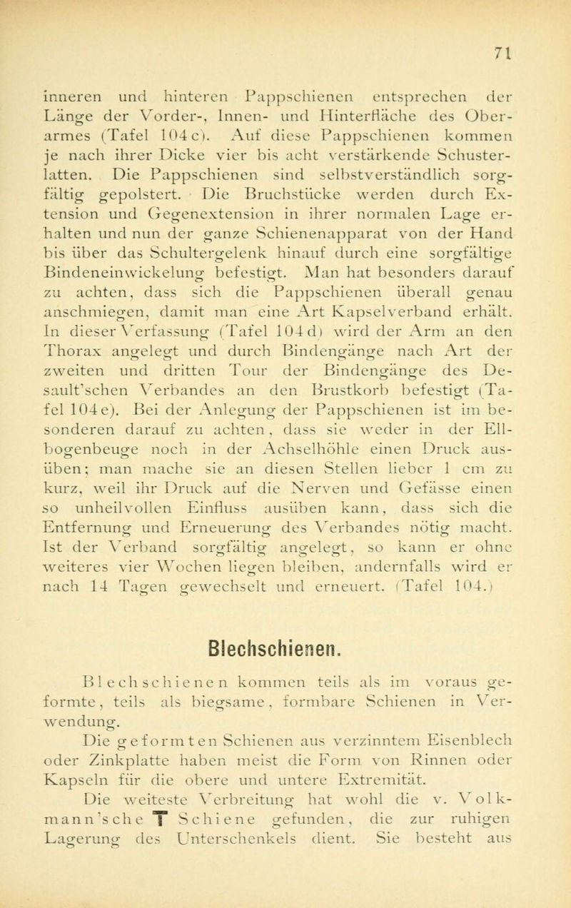 inneren und hinteren Pappsehienen entsprechen der Länge der Y^order-, Innen- und Hinterfläche des Ober- armes (Tafel 104c). Auf diese Pappsehienen kommen je nach ihrer Dicke vier bis acht verstärkende Schuster- latten. Die Pappschienen sind selbstverständlich sorg- fältig gepolstert. Die Bruchstücke werden durch Ex- tension und Gegenextension in ihrer normalen Lage er- halten und nun der ganze Schienenapparat von der Hand bis über das Schultergelenk hinauf durch eine sorgfältige Bindeneinwickeluno- befestigt. Man hat besonders darauf zu achten, dass sich die Pappschienen überall genau anschmiegen, damit man eine Art Kapselverband erhält. In dieser Verfassung (Tafel 104d> wird der Arm an den Thorax angelegt und durch Bindengänge nach Art der zweiten und dritten Tour der Bindengänge des De- sault'schen Verbandes an den Brustkorb befestigt (Ta- fel 104e). Bei der Anlegung der Pappschienen ist im be- sonderen darauf zu achten, dass sie weder in der Ell- bogenbeuge noch in der Achselhöhle einen Druck aus- üben; man mache sie an diesen Stellen lieber 1 cm zu kurz, weil ihr Druck auf die Nerven und Gefässe einen so unheilvollen Einrluss ausüben kann, dass sich die Entfernung und Erneuerung des Verbandes nötig macht. Ist der Verband sorgfältig angelegt, so kann er ohne weiteres vier Wochen liegen bleiben, andernfalls wird er nach 14 Tagen gewechselt und erneuert, i Tafel 104. Blechschienen. Bl ech schiene n kommen teils als im voraus ge- formte , teils als biegsame, formbare Schienen in Ver- wendung. Die geformten Schienen aus verzinntem Eisenblech oder Zinkplatte haben meist die Form von Rinnen oder Kapseln für die obere und untere Extremität. Die weiteste Verbreitung hat wohl die v. Volk- mann'sche T Schiene gefunden, die zur ruhigen Lagerung des Unterschenkels dient. Sie besteht aus
