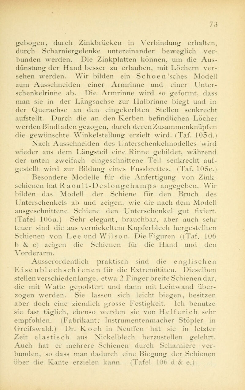 gebogen, durch Zinkbrücken in Verbindung erhalten, durch Scharniergelenke untereinander beweglich ver- bunden werden. Die Zinkplatten können, um die Aus- dünstung der Hand besser zu erlauben, mit Löchern ver- sehen werden. Wir bilden ein Schoen'sches Modell zum Ausschneiden einer Armrinne und einer Unter- schenkelrinne ab. Die Armrinne wird so geformt, dass man sie in der Längsachse zur Halbrinne biegt und in der Querachse an den eingekerbten Stellen senkrecht aufstellt. Durch die an den Kerben befindlichen Löcher werden Bindfaden gezogen, durch deren Zusammenknüpfen die gewünschte Winkelstellung erzielt wird. (Taf. 105d.i Nach Ausschneiden des Unterschenkelmodelles wird wieder aus dem Längsteil eine Rinne gebildet, während der unten zweifach eingeschnittene Teil senkrecht auf- gestellt wird zur Bildung eines Fussbrettes. (Taf. 105e. Besondere Modelle für die Anfertigung von Zink- schienen hat R aou 1 t-Deslongchamp s angegeben. Wir bilden das Modell der Schiene für den Bruch des Unterschenkels ab und zeigen, wie die nach dem Modell ausgeschnittene Schiene den Unterschenkel gut fixiert. (Tafel 106a.) Sehr elegant, brauchbar, aber auch sehr teuer sind die aus vernickeltem Kupferblech hergestellten Schienen von Lee und Wilson. Die Figuren ((Taf. 106 b & c) zeigen die Schienen für die Hand und den Vorderarm. Ausserordentlich praktisch sind die englischen Eisen blech schienen für die Extremitäten. Dieselben stellen verschieden lange, etwa 2 Finger breite Schienen dar, die mit Watte gepolstert und dann mit Leinwand über- zogen werden. Sie lassen sich leicht biegen, besitzen aber doch eine ziemlich grosse Festigkeit. Ich benutze sie fast täglich, ebenso werden sie von Helferich sehr empfohlen. (Fabrikant; Instrumentenmacher Stöpler in Greifswald.) Dr. Koch in Neuffen hat sie in letzter Zeit elastisch aus Xickelblech herzustellen g-elehrt. Auch hat er mehrere Schienen durch Scharniere ver- bunden, so dass man dadurch eine Biegung der Schienen über die Kante erzielen kann. (Tafel 10h d cv e.)