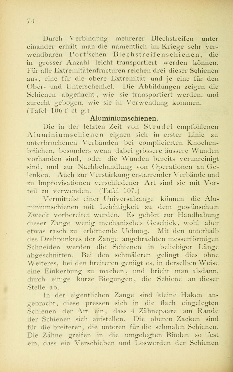 Durch Verbindung mehrerer Blechstreifen unter einander erhält man die namentlich im Kriege sehr ver- wendbaren Port'sehen Blechstreifenschienen, die in grosser Anzahl leicht transportiert werden können. Für alle Extremitätenfracturen reichen drei dieser Schienen aus, eine für die obere Extremität und je eine für den Ober- und Unterschenkel. Die Abbildungen zeigen die Schienen abgeflacht , wie sie transportiert werden, und zurecht gebogen, wie sie in Verwendung kommen. (Tafel 106 f et g.) Aluminiumschienen. Die in der letzten Zeit von Steudel empfohlenen Aluminiumschi enen eignen sich in erster Linie zu unterbrochenen Verbänden bei complicierten Knochen- brüchen, besonders wenn dabei grössere äussere Wunden vorhanden sind, oder die Wunden bereits verunreinigt sind, und zur Nachbehandlung von Operationen an Ge- lenken. Auch zur Verstärkung erstarrender Verbände und zu Improvisationen verschiedener Art sind sie mit Vor- teil zu verwenden. (Tafel 107.) Vermittelst einer Universalzange können die Alu- miniumschienen mit Leichtigkeit zu dem gewünschten Zweck vorbereitet werden. Es gehört zur Handhabung dieser Zange wenig mechanisches Geschick, wohl aber etwas rasch zu erlernende Uebung. Mit den unterhalb des Drehpunktes der Zange angebrachten messerförmigen Schneiden werden die Schienen in beliebiger Länge abgeschnitten. Bei den schmäleren gelingt dies ohne Weiteres, bei den breiteren genügt es, in derselben Weise eine Einkerbung zu machen . und bricht man alsdann, durch einige kurze Biegungen, die Schiene an dieser Stelle ab. In der eigentlichen Zange sind kleine Haken an- ebracht, diese pressen sich in die flach eingelegten Schienen der Art ein. dass 4 Zähnepaare am Rande der Schienen sich aufstellen. Die oberen Zacken sind für die breiteren, die unteren für die schmalen Schienen. Die Zähne greifen in die umgelegten Binden so fest ein. dass ein Verschieben und Loswerden der Schienen .-■