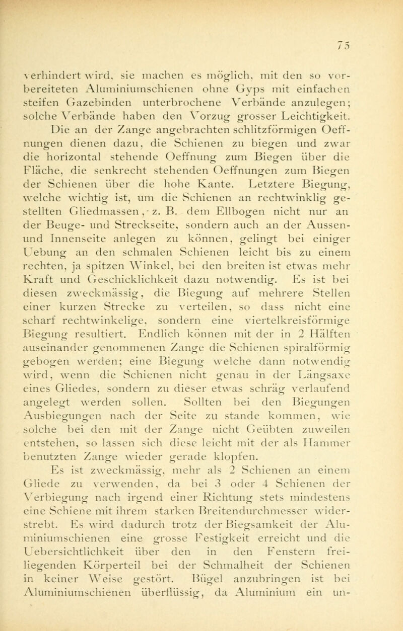 verhindert wird, sie machen es möglich, mit den so vor- bereiteten Aluminiumschienen ohne Gyps mit einfachen steifen Gazebinden unterbrochene Verbände anzulegen; solche Verbände haben den Vorzug grosser Leichtigkeit. 1 )ie an der Zange angebrachten schlitzförmigen Oeff- nungen dienen dazu, die Schienen zu biegen und zwar die horizontal stehende Oeffnung zum Biegen über die Fläche, die senkrecht stehenden Oeffnungen zum Biegen der Schienen über die hohe Kante. Letztere Biegung, welche wichtig ist, um die Schienen an rechtwinklig ge- stellten Gliedmassen , z. B. dem Ellbogen nicht nur an der Beuo-e- und Streckseite, sondern auch an der Aussen- und Innenseite anlegen zu können, gelingt bei einiger Uebung an den schmalen Schienen leicht bis zu einem rechten, ja spitzen Winkel, bei den breiten ist etwas mehr Kraft und Geschicklichkeit dazu notwendig. Es ist bei diesen zweckmässig, die Biegung auf mehrere Stellen einer kurzen Strecke zu verteilen, so dass nicht eine scharf rechtwinkelige, sondern eine viertelkreisförmige Biegung resultiert. Endlich können mit der in 2 Hälften auseinander genommenen Zange die Schienen spiralförmig gebogen werden; eine Biegung welche dann notwendig wird, wenn die Schienen nicht genau in der Längsaxe eines Gliedes, sondern zu dieser etwas schräg verlaufend angelegt werden sollen. Sollten bei den Biegungen Ausbiegungen nach der Seite zu stände kommen, wie solche bei den mit der Zange nicht Geübten zuweilen entstehen, so lassen sich diese leicht mit der als Hammer benutzten Zange wieder gerade klopfen. Es ist zweckmässig, mehr als 2 Schienen an einem Gliede zu verwenden, da bei 3 oder 4 Schienen der Verbiegung nach irgend einer Richtung stets mindestens eine Schiene mit ihrem starken Breitendurchmesser wider- strebt. Es wird dadurch trotz der Biegsamkeit der Alu- miniumschienen eine grosse Festigkeit erreicht und die L^ebersichtlichkeit über den in den Fenstern frei- liegenden Körperteil bei der Schmalheit der Schienen in keiner AYeise gestört. Bügel anzubringen ist bei Aluminiumschienen überflüssig, da Aluminium ein un-