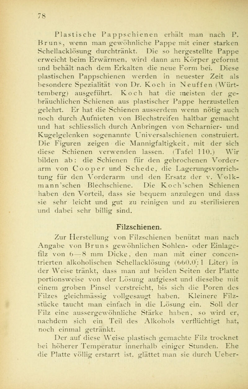 Plastische Pappschienen erhält man nach P. Bruns, wenn man gewöhnliche Pappe mit einer starken Schellacklösung durchtränkt. Die so hergestellte Pappe erweicht beim Erwärmen, wird dann am Körper geformt und behält nach dem Erkalten die neue Form bei. Diese plastischen Pappschienen werden in neuester Zeit als besondere Spezialität von Dr. Koch in Neuffen (Würt- temberg) ausgeführt. Koch hat die meisten der ge- bräuchlichen Schienen aus plastischer Pappe herzustellen gelehrt. Er hat die Schienen ausserdem wenn nötig auch noch durch Aufnieten von Blechstreifen haltbar gemacht und hat schliesslich durch Anbringen von Scharnier- und Kugelgelenken sogenannte Universalschienen construiert. Die Figuren zeigen die Mannigfaltigkeit. mit der sich diese Schienen verwenden lassen. (Tafel 110.) Wir bilden ab : die Schienen für den gebrochenen Vorder- arm von Co o per und Schede, die Lagerungsvorrich- tung für den Vorderarm und den Ersatz der v. Volk- mann'schen Blechschiene. Die Koch'schen Schienen haben den Vorteil, dass sie bequem anzulegen und dass sie sehr leicht und gut zu reinigen und zu sterilisieren und dabei sehr billig sind. Filzschienen. Zur Herstellung von Filzschienen benützt man nach Angabe von Bruns gewöhnlichen Sohlen- oder Einlage- filz von 6 — 8 mm Dicke, den man mit einer concen- trierten alkoholischen vSchellacklösung (660.0: 1 Liter) in der Weise tränkt, dass man auf beiden Seiten der Platte portionsweise von der Lösung aufgiesst und dieselbe mit einem groben Pinsel verstreicht, bis sich die Poren des Filzes gleichmässig vollgesaugt haben. Kleinere Filz- stücke taucht man einfach in die Lösung ein. Soll der Filz eine aussergewöhnliche Stärke haben, so wird er, nachdem sich ein Teil des Alkohols verflüchtigt hat, noch einmal getränkt. Der auf diese Weise plastisch gemachte Filz trocknet bei höherer Temperatur innerhalb einiger Stunden. Ehe die Platte völlig: erstarrt ist. elättet man sie durch L'eber-