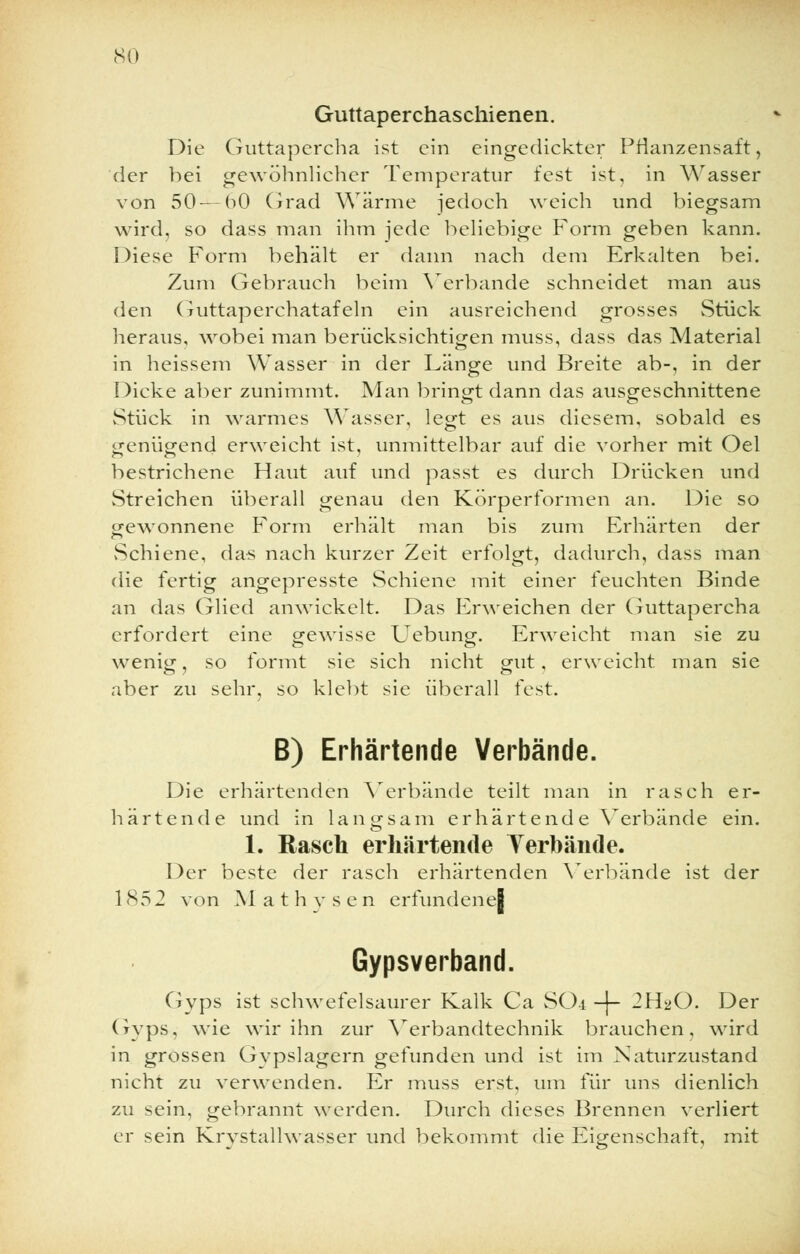 so Guttaperchaschienen. Die Guttapercha ist ein eingedickter Pflanzensaft, der bei gewöhnlicher Temperatur fest ist, in Wasser von 50 — bO Grad Wärme jedoch weich und biegsam wird, so dass man ihm jede beliebige Form geben kann. Diese Form behält er dann nach dem Erkalten bei. Zum Gebrauch beim Verbände schneidet man aus den Guttaperchatafeln ein ausreichend grosses Stück heraus, wobei man berücksichtigen muss, dass das Material in heissem Wasser in der Länge und Breite ab-, in der Dicke aber zunimmt. Man bringt dann das ausgeschnittene Stück in warmes Wasser, legt es aus diesem, sobald es genügend erweicht ist, unmittelbar auf die vorher mit Oel bestrichene Haut auf und passt es durch Drücken und Streichen überall genau den Körperformen an. Die so gewonnene Form erhält man bis zum Erhärten der »Schiene, das nach kurzer Zeit erfolgt, dadurch, dass man die fertig angepresste Schiene mit einer feuchten Binde an das Glied anwickelt. Das Erweichen der Guttapercha erfordert eine gewisse Uebung. Erweicht man sie zu wenig, so formt sie sich nicht gut, erweicht man sie aber zu sehr, so klebt sie überall fest. B) Erhärtende Verbände. Die erhärtenden Verbände teilt man in rasch er- härtende und in langsam erhärtende Verbände ein. 1. Rasch erhärtende Yerbände. Der beste der rasch erhärtenden Verbände ist der 1852 von M a t h v s e n erfundenej Gypsverband. Gyps ist schwefelsaurer Kalk Ca SO4 -j~ 2H2O. Der Gvps, wie wir ihn zur Verbandtechnik brauchen, wird in grossen Gvpslagern gefunden und ist im Naturzustand nicht zu verwenden. Er muss erst, um für uns dienlich zu sein, gebrannt werden. Durch dieses Brennen verliert er sein Krystallwasser und bekommt die Eigenschaft, mit