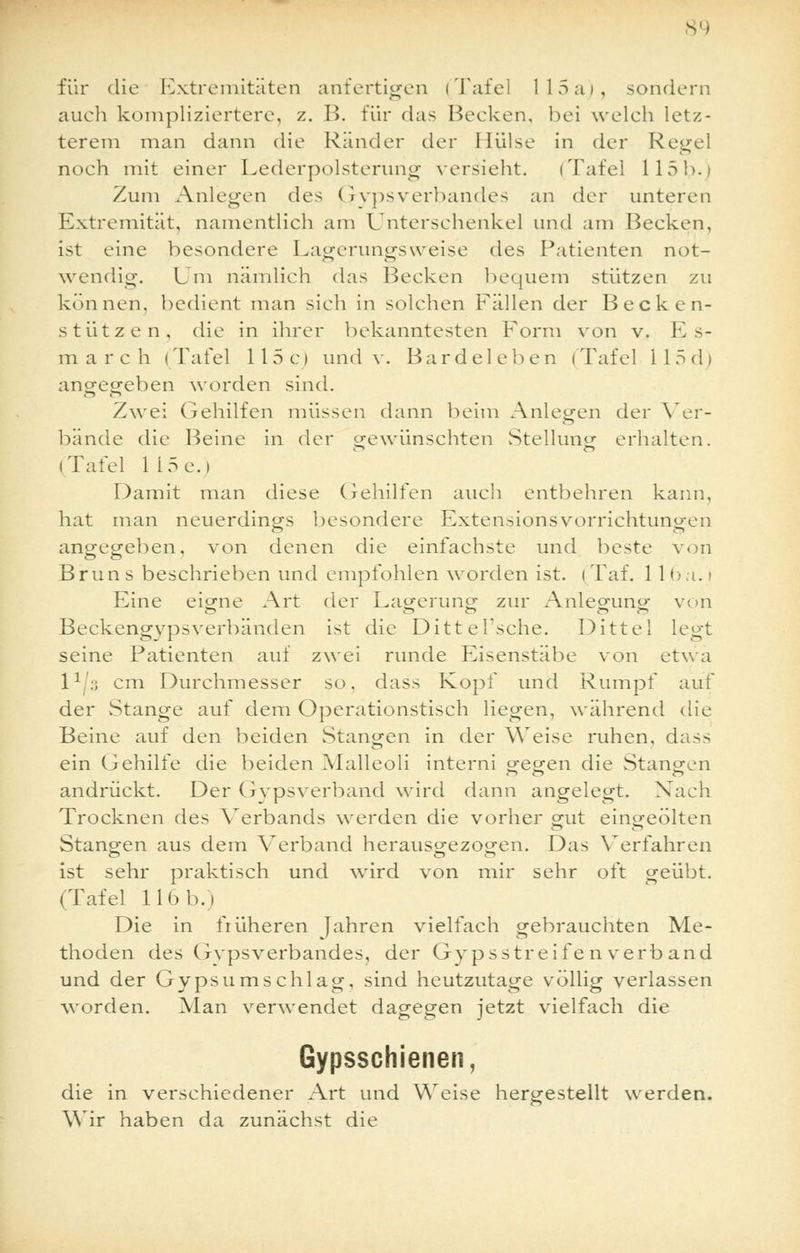 für die Extremitäten anfertigen (Tafel 115 a), sondern auch kompliziertere, z. B. für das Becken, bei welch letz- terem man dann die Ränder der Hülse in der Regel noch mit einer Lederpolsterung versieht. (Tafel 115h.) Zum Anlegen des Qypsverbandes an der unteren Extremität, namentlich am Unterschenkel und am Becken, ist eine besondere Lagerungsweise des Patienten not- wendig. Um nämlich das Becken bequem stützen zu können, bedient man sich in solchen Fällen der Becken- stützen, die in ihrer bekanntesten Form von v. Es- march (Tafel 115c) und v. Bardeleben (Tafel 115d) angegeben worden sind. Zwei Gehilfen müssen dann beim Anlegen der Ver- bände die Beine in der gewünschten Stellung erhalten. (Tafel 1 15 e. i Damit man diese Gehilfen auch entbehren kann, hat man neuerdings besondere Extensionsvorrichtuno-en angegeben, von denen die einfachste und beste von Brun s beschrieben und empfohlen worden ist. i Taf. 11 6a. i Eine eigne Art der Lagerung zur Anleguno- von Beckengypsverhänden ist die Dittel'sche. Dittel legt seine Patienten auf zwei runde Eisenstäbe von etwa 11':; cm Durchmesser so. dass Kopf und Rumpf auf der Stange auf dem Operationstisch liegen, während die Beine auf den beiden Stangen in der Weise ruhen, dass ein Gehilfe die beiden Malleoli interni gegen die Stangen andrückt. Der Gypsverband wird dann angelegt. Nach Trocknen des Verbands werden die vorher gut eingeölten Stangen aus dem Verband herausgezogen. Das Verfahren ist sehr praktisch und wird von mir sehr oft geübt. (Tafel 116 b.) Die in früheren Jahren vielfach gebrauchten Me- thoden des Gipsverbandes, der Gypsstreife n verb and und der Gypsumschlag, sind heutzutage völlig verlassen worden. Man verwendet dagegen jetzt vielfach die Gypsschienen, die in verschiedener Art und Weise hergestellt werden. Wir haben da zunächst die