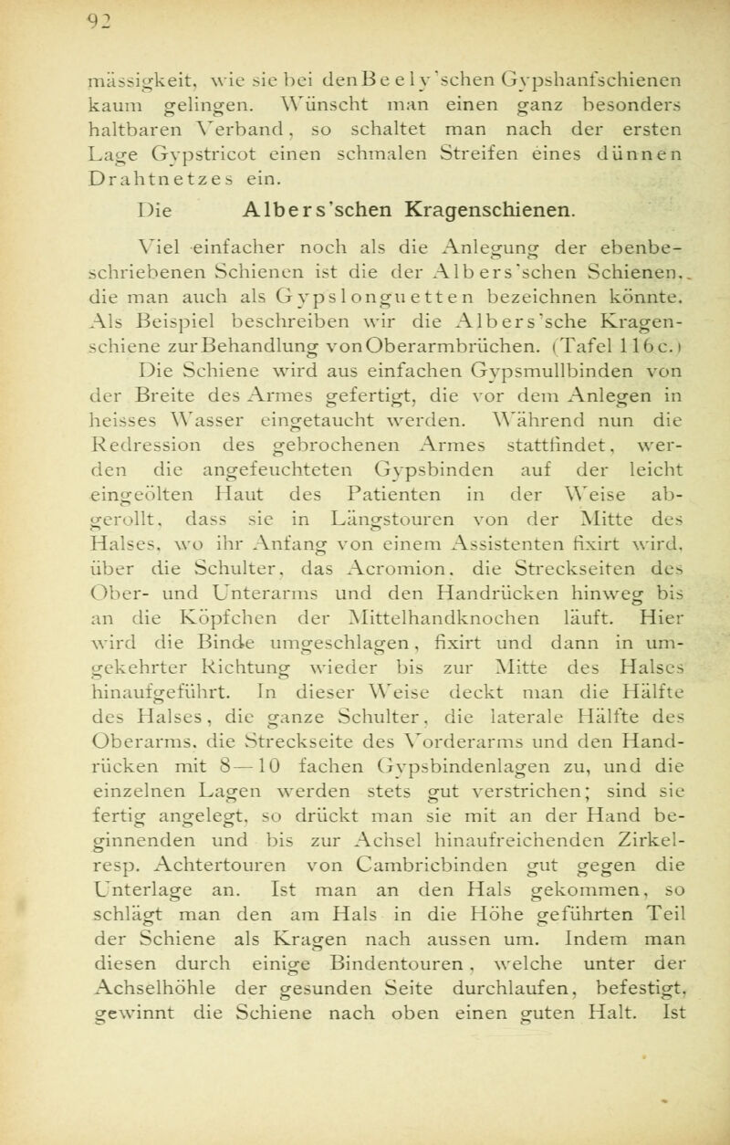 mässigkeit, wie sie bei denBe e ly 'sehen Gypshanfschienen kaum gelingen. Wünscht man einen ganz besonders haltbaren Verband. so schaltet man nach der ersten Lage Gvpstricot einen schmalen Streifen eines dünnen Drahtnetzes ein. Die Albers'schen Kragenschienen. Viel einfacher noch als die Anlegung der ebenbe- schriebenen Schienen ist die der Albers'schen Schienen., die man auch als Gyps 1 ongu ett e n bezeichnen könnte. Als Beispiel beschreiben wir die Albers'sche Kragen- schiene zur Behandlung von Oberarmbrüchen. (Tafel lloc.i Die Schiene wird aus einfachen Gvpsmullbinden von der Breite des Armes gefertigt, die vor dem Anlegen in heisses Wasser eingetaucht werden. Während nun die Redression des gebrochenen Armes stattrindet, wer- den die angefeuchteten Gypsbinden auf der leicht eingeölten Haut des Patienten in der Weise ab- gerollt, dass sie in Längstouren von der Mitte des Halses, wo ihr Anfang von einem Assistenten fixirt wird, über die Schulter, das Acromion. die Streckseiten de> ()ber- und Unterarms und den Handrücken hinweg- bis an die Köpfchen der Mittelhandknochen läuft. Hier wird die Binde umgeschlagen, fixirt und dann in um- gekehrter Richtung; wieder bis zur Mitte des Halses hinaufgeführt. In dieser Weise deckt man die Hälfte des Halses, die ganze Schulter, die laterale Hälfte des Oberarms, die Streckseite des Vorderarms und den Hand- rücken mit 8—10 fachen Gypsbindenlagen zu, und die einzelnen Lagen werden stets gut verstrichen: sind sie fertig angelegt, so drückt man sie mit an der Hand be- ginnenden und bis zur Achsel hinaufreichenden Zirkel- resp. Achtertouren von Cambricbinden gut gegen die Unterlage an. Ist man an den Hals gekommen, so schlägt man den am Hals in die Höhe geführten Teil der Schiene als Kragen nach aussen um. Indem man diesen durch einige Bindentouren . welche unter der Achselhöhle der gesunden Seite durchlaufen, befestigt, gewinnt die Schiene nach oben einen guten Halt. Ist