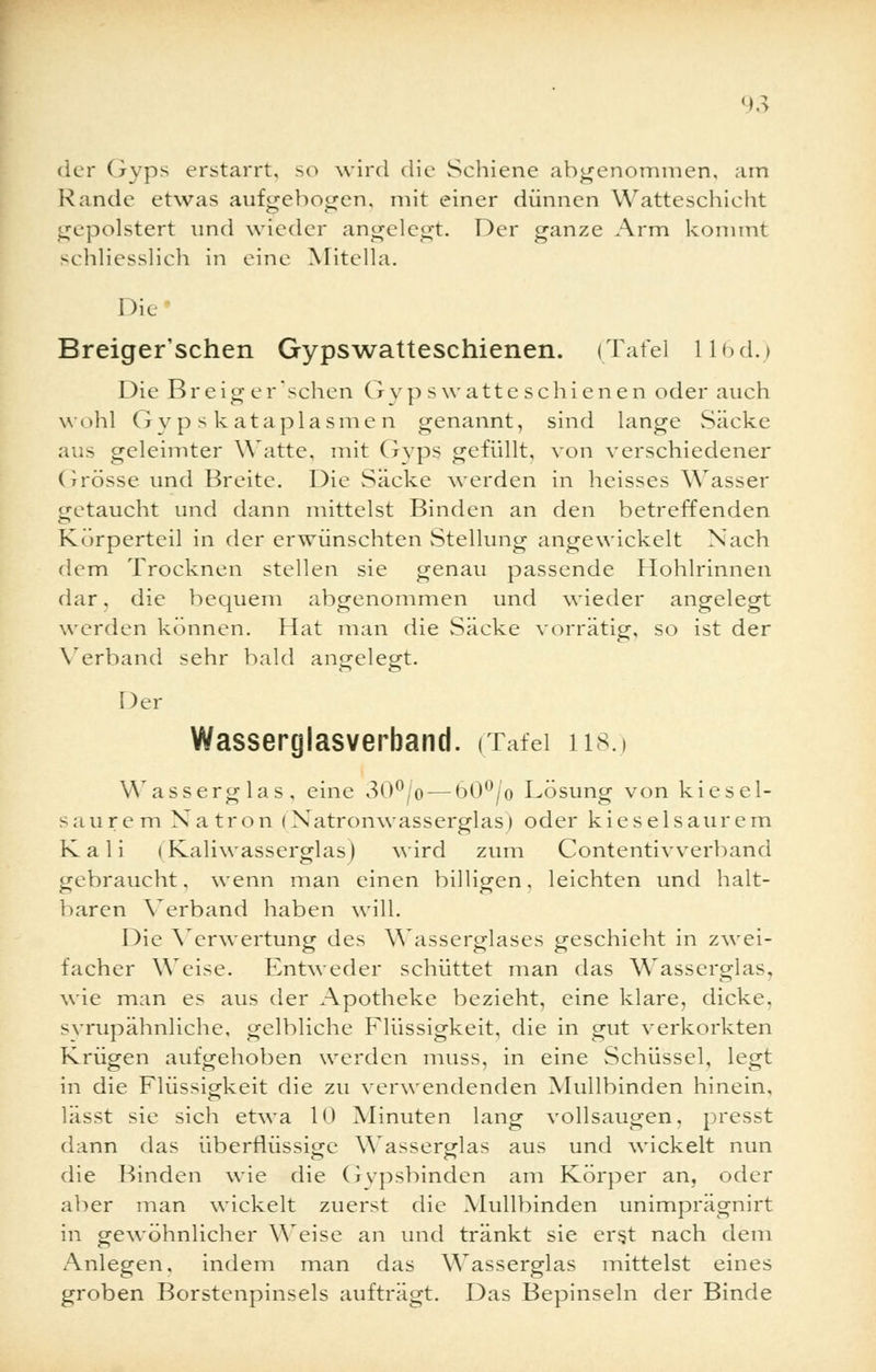 der Gyps erstarrt, so wird die Schiene abgenommen, am Rande etwas aufgebogen, mit einer dünnen Watteschicht gepolstert und wieder angelegt. Der ganze Arm kommt schliesslich in eine Mitella. Die Breiger'schen Gypswatteschienen. (Tafel 116d.) Die Breig er sehen G vp s watte schienen oder auch wohl G yp s k ataplasme n genannt, sind lange Säcke ans geleimter Watte, mit Gyps gefüllt, von verschiedener (irösse und Breite. Die Säcke werden in heisses Wasser getaucht und dann mittelst Binden an den betreffenden Kürperteil in der erwünschten Stellung angewickelt Nach dem Trocknen stellen sie genau passende Hohlrinnen dar, die bequem abgenommen und wieder angelegt werden können. Hat man die Säcke vorrätig, so ist der Verband sehr bald angelegt. Der Wasserglasverband. (Tafel H8.) Wasserglas, eine 30°/o — 60°/o Lösung von kiesel- saurem Natron <Natronwasserglas) oder kieselsaurem Kali (Kaliwasserglas) wird zum Contentivverband gebraucht, wenn man einen billigen, leichten und halt- baren Verband haben will. Die Verwertung des Wasserglases geschieht in zwei- facher Weise. Entweder schüttet man das Wasserglas, wie man es aus der Apotheke bezieht, eine klare, dicke, svrupähnliche, gelbliche Flüssigkeit, die in gut verkorkten Krügen aufgehoben werden muss, in eine Schüssel, legt in die Flüssigkeit die zu verwendenden Mullbinden hinein, lässt sie sich etwa 10 Minuten lang vollsaugen, presst dann das überflüssige Wasserglas aus und wickelt nun die Binden wie die (ivpsbinden am Körper an, oder aber man wickelt zuerst die Mullbinden unimprägnirt in gewöhnlicher Weise an und tränkt sie erst nach dem Anlegen, indem man das Wasserglas mittelst eines groben Borstenpinsels aufträgt. Das Bepinseln der Binde