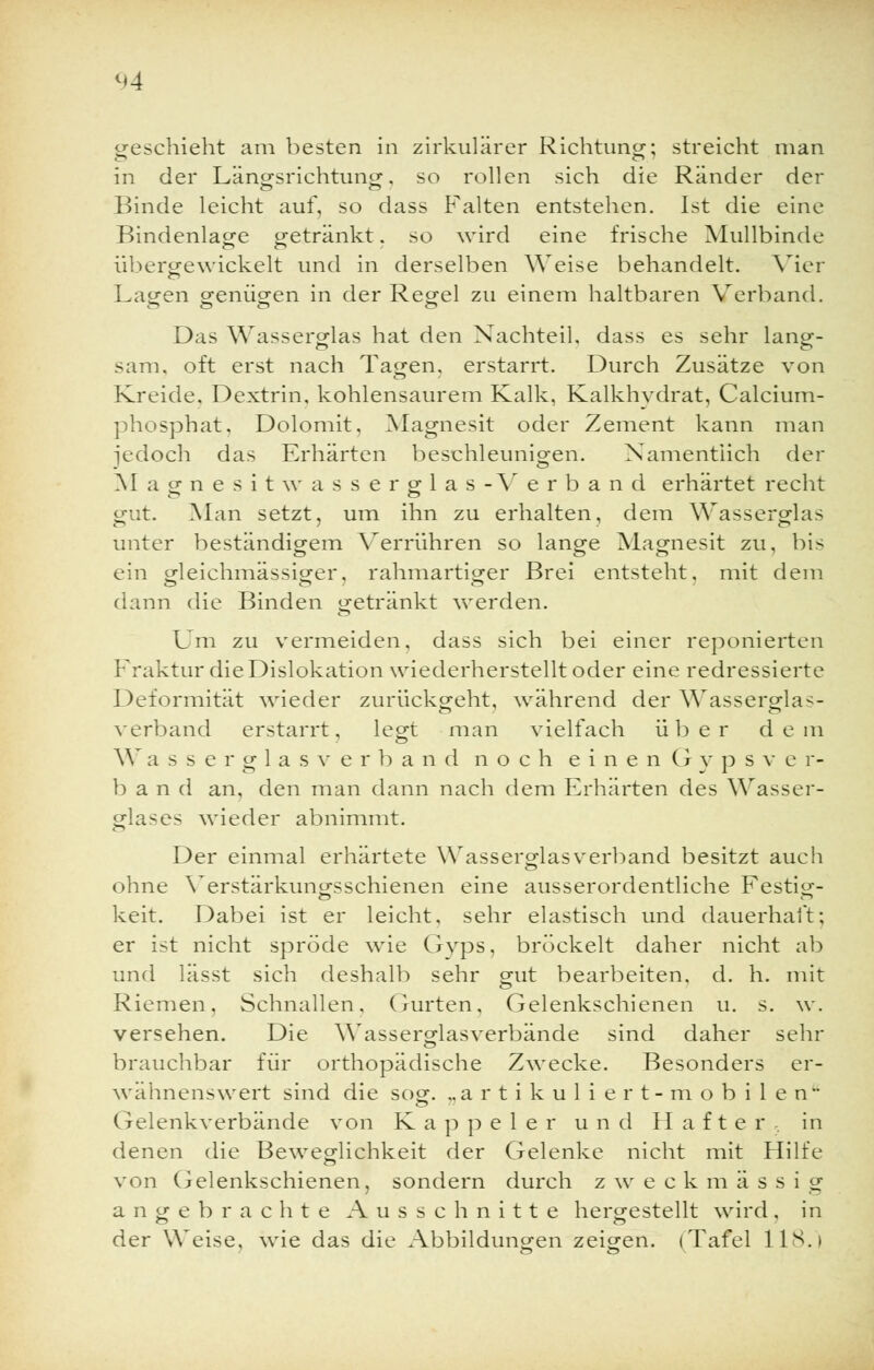 geschieht am besten in zirkulärer Richtung; streicht man in der Längsrichtung, so rollen sich die Ränder der Binde leicht auf, so dass Falten entstehen. Ist die eine Bindenlage getränkt. so wird eine frische Mullbinde üb er gewickelt und in derselben Weise behandelt. Vier Lagen genügen in der Regel zu einem haltbaren Verband. Das Wasserglas hat den Nachteil, dass es sehr lang- sam, oft erst nach Tagen, erstarrt. Durch Zusätze von Kreide, Dextrin, kohlensaurem Kalk, Kalkhydrat, Calcium- phosphat, Dolomit, Magnesit oder Zement kann man jedoch das Erhärten beschleunigen. Namentlich der Magnesitwasserglas-Verband erhärtet recht gut. Man setzt, um ihn zu erhalten, dem Wasserglas unter beständigem Verrühren so lange Magnesit zu, bis ein gleichmässiger, rahmartiger Brei entsteht, mit dem dann die Binden getränkt werden. Um zu vermeiden, dass sich bei einer reponierten Fraktur die Dislokation wiederherstellt oder eine redressierte Deformität wieder zurückgeht, während der Wasserglas- verband erstarrt, legt man vielfach über dem W a s s e r g 1 a s v e r band noch eine n G y p s v e r- b a n d an, den man dann nach dem Erhärten des Wasser- glases wieder abnimmt. Der einmal erhärtete Wasserglasverband besitzt auch ohne Verstärkungsschienen eine ausserordentliche Festi-- keit. Dabei ist er leicht, sehr elastisch und dauerhaft; er ist nicht spröde wie Gvps. bröckelt daher nicht ab und lässt sich deshalb sehr g-ut bearbeiten, d. h. mit Riemen, Schnallen. Gurten. Gelenkschienen u. s. \v. versehen. Die Wasserglasverbände sind daher sehr brauchbar für orthopädische Zwecke. Besonders er- wähnenswert sind die sog. „artikuliert-mobilen Gelenkverbände von Kappeier und Hafte r in denen die Beweglichkeit der Gelenke nicht mit Hilfe von Gelenkschienen, sondern durch zweckmässi g angebrachte Ausschnitte hergestellt wird, in der Weise, wie das die Abbildungen zeigen. (Tafel HS.)