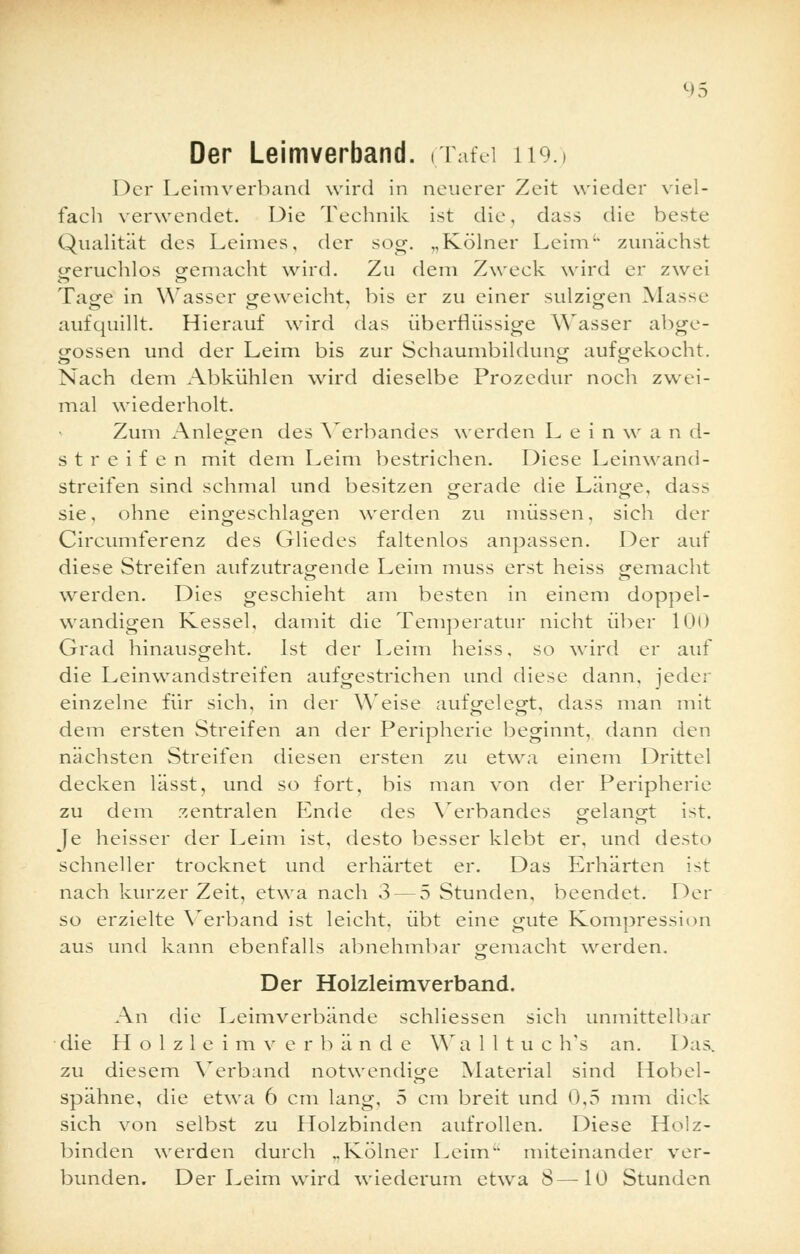 Der Leimverband. (Tafel 119.) Der Leimverband wird in neuerer Zeit wieder viel- fach verwendet. Die Technik ist die, dass die beste Qualität des Leimes, der sog. „Kölner Leim'' zunächst geruchlos o-emacht wird. Zu dem Zweck wird er zwei Tage in Wasser geweicht, bis er zu einer sulzigen Masse aufquillt. Hierauf wird das überflüssige Wasser abge- gossen und der Leim bis zur Schaumbildung aufgekocht. Nach dem Abkühlen wird dieselbe Prozedur noch zwei- mal wiederholt. Zum Anlegen des Verbandes werden L e i n w a n d- streifen mit dem Leim bestrichen. Diese Leinwand- streifen sind schmal und besitzen gerade die Länge, da>> sie, ohne eingeschlagen werden zu müssen, sich der Circumferenz des Gliedes faltenlos anpassen. Der auf diese Streifen aufzutragende Leim muss erst heiss gemacht werden. Dies geschieht am besten in einem doppel- wandigen Kessel, damit die Temperatur nicht über 100 Grad hinausgeht. Ist der Leim heiss, so wird er auf die Leinwandstreifen aufgestrichen und diese dann, jeder einzelne für sich, in der Weise aufgelegt, dass man mit dem ersten Streifen an der Peripherie beginnt, dann den nächsten Streifen diesen ersten zu etwa einem Drittel decken lässt, und so fort, bis man von der Peripherie zu dem zentralen Ende des Verbandes gelangt ist. Je heisser der Leim ist, desto besser klebt er, und desto schneller trocknet und erhärtet er. Das Erhärten ist nach kurzer Zeit, etwa nach 3 — 5 Stunden, beendet. Der so erzielte Verband ist leicht, übt eine gute Kompression aus und kann ebenfalls abnehmbar gemacht werden. Der Holzleimverband. An die Leimverbände schliessen sich unmittelbar die Holzleimverbände Wa 1 11 u c h's an. Das. zu diesem Verband notwendige Material sind Hobel- spähne, die etwa 6 cm lang, 5 cm breit und 0,5 mm dick sich von selbst zu Holzbinden aufrollen. Diese Holz- binden werden durch „Kölner Leim miteinander ver- bunden. Der Leim wird wiederum etwa 8—10 Stunden