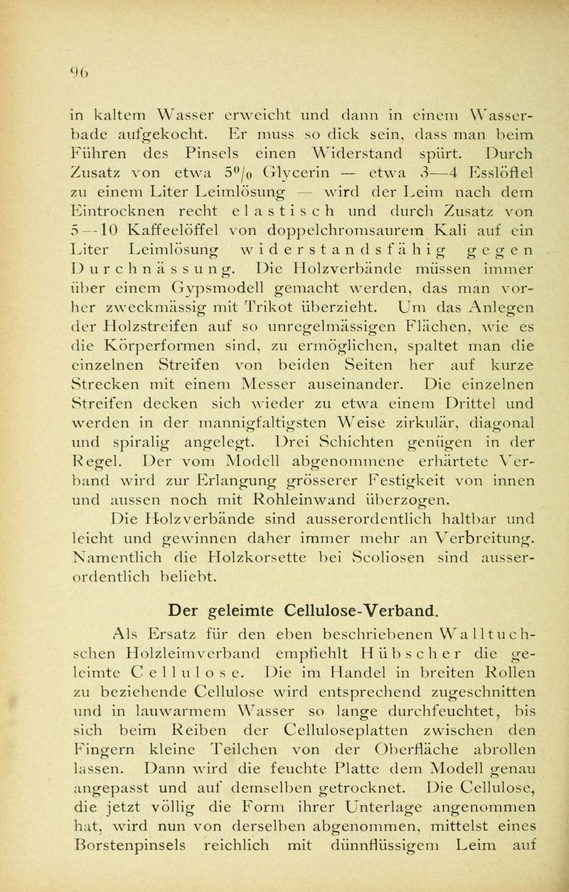 in kaltem Wasser erweicht und dann in einem Wasser- bade aufgekocht. Er muss so dick sein, dass man beim Führen des Pinsels einen Widerstand spürt. Durch Zusatz von etwa 5°/o Glycerin — etwa 3—4 Esslöftel zu einem Liter Leimlösung - - wird der Leim nach dem Eintrocknen recht elastisch und durch Zusatz von 5 —10 Kaffeelöffel von doppelchromsaurem Kali auf ein Liter Leimlösung widerstandsfähig gegen Durchnässung. Die Holzverbände müssen immer über einem Gypsmodell gemacht werden, das man vor- her zweckmässig mit Trikot überzieht. Um das Anlegen der .Holzstreifen auf so unregelmässigen Flächen, wie es die Körperformen sind, zu ermöglichen, spaltet man die einzelnen Streifen von beiden Seiten her auf kurze Strecken mit einem Messer auseinander. Die einzelnen Streifen decken sich wieder zu etwa einem Drittel und werden in der mannigfaltigsten Weise zirkulär, diagonal und spiralig angelegt. Drei Schichten genügen in der Regel. Der vom Modell abgenommene erhärtete Ver- band wird zur Erlangung grösserer Festigkeit von innen und aussen noch mit Rohleinwand überzogen. Die Holzverbände sind ausserordentlich haltbar und leicht und gewinnen daher immer mehr an Verbreitung. Namentlich die Holzkorsette bei Scoliosen sind ausser- ordentlich beliebt. Der geleimte Cellulose-Verband. Als Ersatz für den eben beschriebenen Wa 11 tu c h- schen Holzleimverband empfiehlt Hübscher die ge- leimte Cellulose. Die im Handel in breiten Rollen zu beziehende Cellulose wird entsprechend zugeschnitten und in lauwarmem Wasser so lange durchfeuchtet, bis sich beim Reiben der Celluloseplatten zwischen den Fingern kleine Teilchen von der Oberfläche abrollen lassen. Dann wird die feuchte Platte dem Modell genau angepasst und auf demselben getrocknet. Die Cellulose, die jetzt völlig die Form ihrer Unterlage angenommen hat, wird nun von derselben abgenommen, mittelst eines Borstenpinsels reichlich mit dünnflüssigem Leim auf