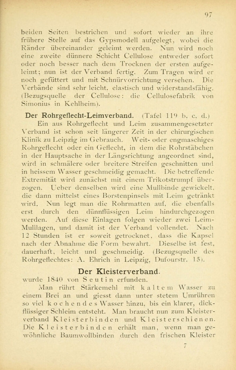beiden Seiten bestrichen und sofort wieder an ihre frühere Stelle auf das Gypsmodell aufgelegt, wobei die Ränder übereinander geleimt werden. Nun wird noch eine zweite dünnere Schicht Cellulose entweder sofort oder noch besser nach dem Trocknen der ersten aufge- leimt; nun ist der Verband fertig. Zum Tragen wird er noch gefüttert und mit Schnürvorrichtung versehen. Die Verbände sind sehr leicht, elastisch und widerstandsfähig. (Bezugsquelle der Cellulose: die Cellulosefabrik von Simonius in Kehlheim). Der Rohrgeflecht-Leimverband. (Tafel 11°- b, c. d.) Ein aus Rohrgefiecht und Leim zusammengesetzter Verband ist schon seit längerer Zeit in der chirurgischen Klinik zu Leipzig im Gebrauch. Weit- oder engmaschiges Rohrgefiecht oder ein Geflecht, in dem die Rohrstäbchen in der Hauptsache in der Längsrichtung angeordnet sind, wird in schmälere oder breitere Streifen geschnitten und in heissem Wasser geschmeidig gemacht. Die betreffende Extremität wird zunächst mit einem Trikotstrumpf über- zogen. Ueber denselben wird eine Mullbinde gewickelt, die dann mittelst eines Borstenpinsels mit Leim getränkt wird. Nun legt man die Rohrmatten auf, die ebenfalls erst durch den dünnflüssigen Leim hindurchgezogen werden. Auf diese Einladen folgen wieder zwei Leim- en O Mulllagen, und damit ist der Verband vollendet. Nach 12 Stunden ist er soweit getrocknet, dass die Kapsel nach der Abnahme die Form bewahrt. Dieselbe ist fest, dauerhaft, leicht und geschmeidig. (Bezugsquelle des Rohrgefiechtes: A. Ehrich in Leipzig. Dufourstr. 15). Der Kleisterverband. wurde 1840 von Seutin erfunden. Man rührt Stärkemehl mit kalte m Wasser zu einem Brei an und giesst dann unter stetem Umrühren so viel kochendes Wasser hinzu, bis ein klarer, dick- flüssiger Schleim entsteht. Man braucht nun zum Kleister- verband Kleister bin den und Kleisterschienen. Die Kleister binden erhält man, wenn man ge- wöhnliche Baumwollbinden durch den frischen Kleister