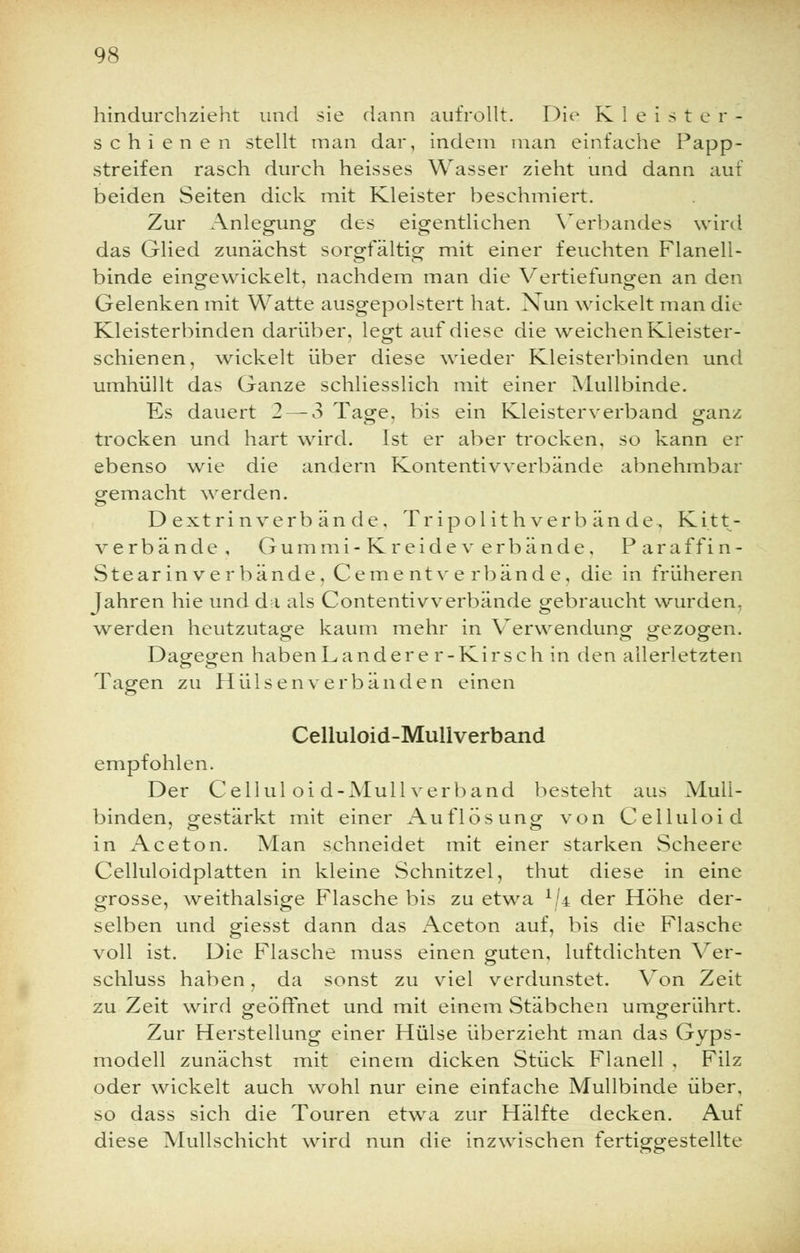 hindurchzieht und sie dann aufrollt. Die Kleister- schienen stellt man dar, indem man einfache Papp- streifen rasch durch heisses Wasser zieht und dann auf beiden Seiten dick mit Kleister beschmiert. Zur Anlegung des eigentlichen Verbandes wird das Glied zunächst sorgfältig mit einer feuchten Flanell- binde eingewickelt, nachdem man die Vertiefungen an den Gelenken mit Watte ausgepolstert hat. Nun wickelt man die Kleisterbinden darüber, legt auf diese die weichen Kieister- schienen, wickelt über diese wieder Kleisterbinden und umhüllt das Ganze schliesslich mit einer Mullbinde. Es dauert 2 — 3 Tage, bis ein Kleisterverband ganz trocken und hart wird. Ist er aber trocken, so kann er ebenso wie die andern Kontentivverbände abnehmbar gemacht werden. Dextrinverbände, Tripol ith verb an de, Kitt- verbände, Gummi-Kreide verbände, Para f f i n - Stearinverbände, Cementverbände, die in früheren Jahren hie und da als Contentivverbände gebraucht wurden, werden heutzutage kaum mehr in Verwendung gezogen. Dagegen haben Landere r-Kirseh in den allerletzten Tagen zu Hülsen verbänden einen Celluloid-Mullverband empfohlen. Der Celluloid-Mullverband besteht aus Mull- binden, gestärkt mit einer Auflösung von Celluloid in Aceton. Man schneidet mit einer starken Scheere Celluloidplatten in kleine Schnitzel, thut diese in eine grosse, weithalsige Flasche bis zu etwa x/4 der Höhe der- selben und giesst dann das Aceton auf, bis die Flasche voll ist. Die Flasche muss einen guten, luftdichten Ver- schluss haben, da sonst zu viel verdunstet. Von Zeit zu Zeit wird geöffnet und mit einem Stäbchen umgerührt. Zur Herstellung einer Hülse überzieht man das Gyps- modell zunächst mit einem dicken Stück Flanell , Filz oder wickelt auch wohl nur eine einfache Mullbinde über, so dass sich die Touren etwa zur Hälfte decken. Auf diese Mullschicht wird nun die inzwischen fertiggestellte