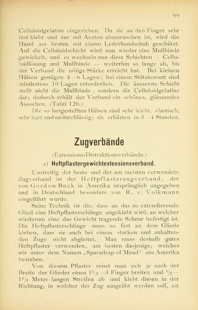 Celluloidgelatine eingerieben. Da sie an den Finger sehr fest klebt und nur mit Aceton abzuwaschen ist, wird die Hand am besten mit einem Lederhandschuh geschützt. Auf die Celluloidschicht wird nun wieder eine Mullbinde gewickelt, und es wechseln nun diese Schichten — Cellu- loidlösung und Mullbinde — weiterhin so lange ab, bis der Verband die nötige vStärke erreicht hat. Bei kleinen Hülsen genügen 4 — 6 Lagen ; bei einem Stützkorsett sind Tnindestens 10 Lagen erforderlich. Die äusserste Schicht stellt nicht die Mullbinde , sondern die Celluloidgelatine dar; dadurch erhält der Verband ein schönes, glänzendes Aussehen. (Tafel 120.1 Die so hergestellten Hülsen sind sehr leicht, elastisch, sehr hart und undurchlässig; sie erhärten in .V-4 Stunden. Zugverbände (Extensions-Distraktionsverbände. i a) Heftpflastergewichtextensionsverband. Unstreitig der beste und der am meisten verwendete Zugverband ist der He ftpfl asterzugverband , der von Gordon-Buck in Amerika ursprünglich angegeben und in Deutschland besonders von R. v. Volkmann eingeführt wurde. Seine Technik ist die, dass an das zu extendierende Glied eine Heftpflasterschlinge angeklebt wird, an welcher wiederum eine das Gewicht tragende Schnur befestigt ist. Die Heftpflasterschlinge muss so fest an dem Gliede kleben, dass sie auch bei einem starken und anhalten- den Zuge nicht abgleitet. Man muss deshalb gutes Heftpflaster verwenden, am besten dasjenige, welches wir unter dem Namen ,,Sparadrap of Mead aus Amerika beziehen. Von diesem Pflaster reisst man sich je nach der Breite der Glieder einen l1 2 — 3 Finger breiten und V2 — lx/2 Meter langen Streifen ab und klebt diesen in der Richtung, in welcher der Zug ausgeübt werden soll, an