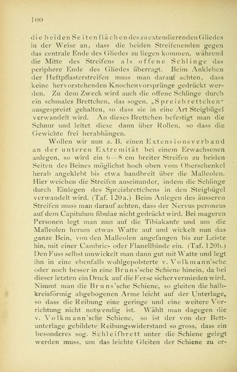 die b ciden Se i tenf lä ch en des zu extendierenden Gliedes in der Weise an, dass die beiden Streifenenden gegen das centrale Ende des Gliedes zu liegen kommen, während die Mitte des Streifens als offene Schlinge das periphere Ende des Gliedes überragt. Beim Ankleben der Heftpfiasterstreifen muss man darauf achten, dass keine hervorstehenden Knochenvorsprünge gedrückt wer- den. Zu dem Zweck wird auch die offene Schlinge durch ein schmales Brettchen, das sogen. ,.S pr e izb re ttcheiv' ausgespreizt gehalten, so dass sie in eine Art Steigbügel verwandelt wird. An dieses Brettchen befestigt man die Schnur und leitet diese dann über Rollen, so dass die Gewichte frei herabhängen. Wollen wir nun z. B. einen Extens i o nsve rb and an der unteren Extremität bei einem Erwachsenen anlegen, so wird ein 6— 8 cm breiter Streifen zu beiden vSeiten des Beines möglichst hoch oben vom Oberschenkel herab angeklebt bis etwa handbreit über die Malleolen. Hier weichen die Streifen auseinander, indem die Schlinge durch Einlegen des Spreizbrettchens in den Steigbügel verwandelt wird. (Taf. 120 a.) Beim Anlegen des äusseren Streifen muss man darauf achten, dass der Nervus peroneus auf dem Capitulum fibulae nicht gedrückt wird. Bei mageren Personen legt man nun auf die Tibiakant'e und um die Malleolen herum etwas Watte auf und wickelt nun das ganze Bein, von den Malleolen angefangen bis zur Leiste hin, mit einer Cambric- oder Flanellbinde ein. (Tat*. 120b.) DenFuss selbst umwickelt man dann gut mit Watte und legt ihn in eine ebenfalls wohlgepolsterte v. Volkmamrsehe oder noch besser in eine Bruns'sche Schiene hinein, da bei dieser letzten einDruck auf die Ferse sicher vermieden wird. Nimmt man die Bruns'sche Schiene, so gleiten die halb- kreisförmig abgebogenen Arme leicht auf der Unterlage, so dass die Reibung eine geringe und eine weitere Vor- richtung nicht notwendig ist. Wählt man dagegen die v. Volkmann'sche Schiene, so ist der von der Bett- unterlage gebildete Reibungswiderstand so gross, dass ein besonderes sog. Schleifbrett unter die Schiene gelegt werden muss, um das leichte Gleiten der Schiene zu er-
