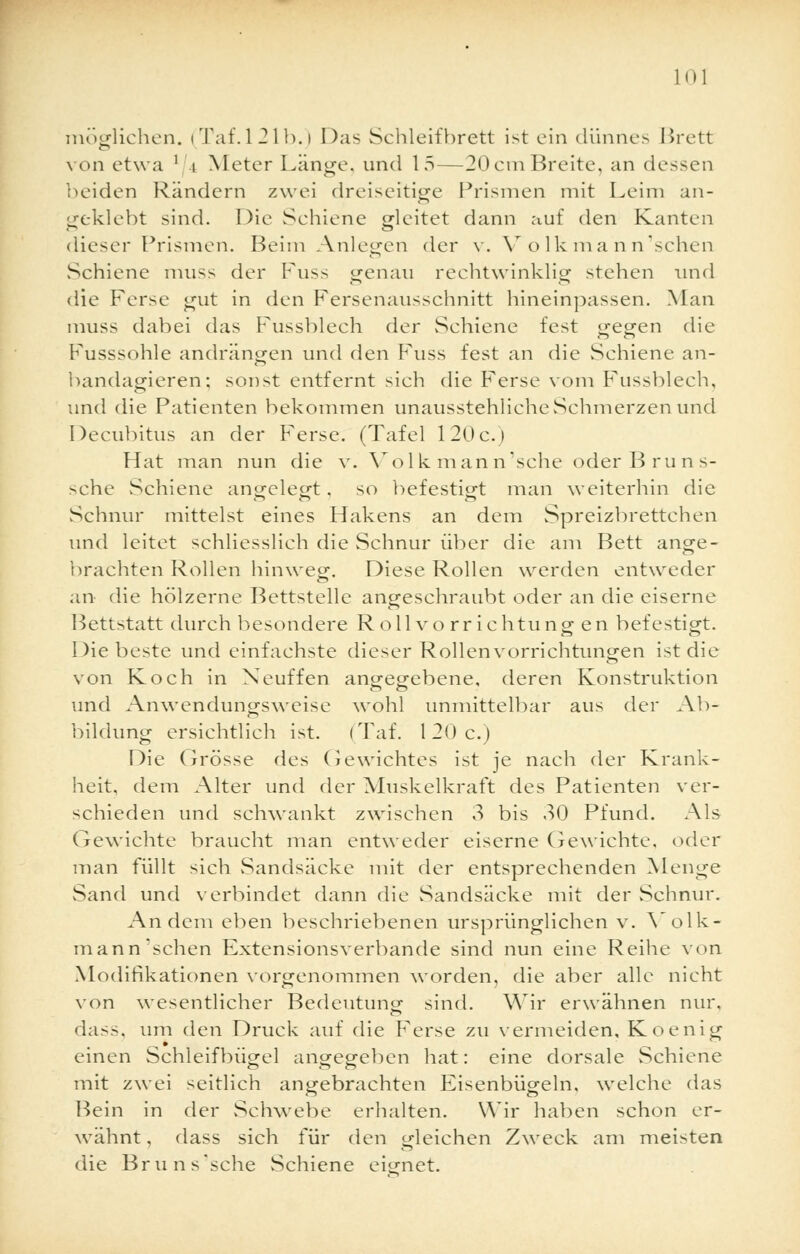 möglichen. (Taf.l21b.) Das Schleifbrett ist ein dünnes Brett von etwa ' i Meter Länge, und 15—20emBreite, an dessen beiden Rändern zwei dreiseitige Prismen mit Leim an- geklebt sind. Die Sehiene gleitet dann auf den Kanten dieser Prismen. Beim Anlegen der v. V olk mann'sehen Sehiene muss der Fuss genau rechtwinklig stehen und die Ferse gut in den Fersenausschnitt hineinpassen. Man muss dabei das Fussblech der Schiene fest gegen die Fusssohle andrängen und den Fuss fest an die Schiene an- bandagieren; sonst entfernt sich die Ferse vom Fussblech, und die Patienten bekommen unausstehliche Schmerzen und Decubitus an der Ferse. (Tafel 120c.) Hat man nun die v. Vol k man n'sche oder B ru n s- sche Schiene angelegt. so befestigt man weiterhin die Schnur mittelst eines Hakens an dem Spreizbrettchen und leitet schliesslich die Schnur über die am Bett ange- brachten Rollen hinweg. Diese Rollen werden entweder an die hölzerne Bettstelle angeschraubt oder an die eiserne Bettstatt durch besondere Rollvorrichtungen befestigt. Diebeste und einfachste dieser Rollenvorrichtungen ist die von Koch in Neuffen angegebene, deren Konstruktion und Anwendungsweise wohl unmittelbar aus der Ab- bildung ersichtlich ist. (Taf. 120 c.) Die Grösse des Gewichtes ist je nach der Krank- heit, dem Alter und der Muskelkraft des Patienten ver- schieden und schwankt zwischen 3 bis 30 Pfund. Als Gewichte braucht man entweder eiserne Gewichte, oder man füllt sich Sandsäcke mit der entsprechenden Menge vSand und verbindet dann die Sandsäcke mit der Schnur. Andern eben beschriebenen ursprünglichen v. Volk- mann sehen Extensionsverbande sind nun eine Reihe von Modifikationen vorgenommen worden, die aber alle nicht von wesentlicher Bedeutung- sind. Wir erwähnen nur, dass, um den Druck auf die P'erse zu vermeiden, Koenig einen Schleifbügel angegeben hat: eine dorsale Schiene mit zwei seitlich angebrachten Eisenbügeln, welche das Bein in der Schwebe erhalten. Wir haben schon er- wähnt , dass sich für den gleichen Zweck am meisten die Bruns'sche Schiene eignet.