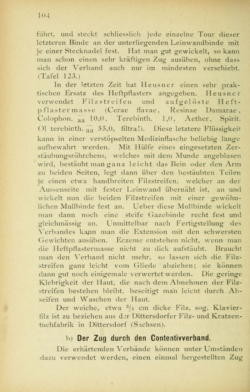 führt, und steckt schliesslich jede einzelne Tour dieser letzteren Binde an der unterliegenden Leinwandbinde mit je einer Stecknadel fest, flat man gut gewickelt, so kann man schon einen sehr kräftigen Zug ausüben, ohne dass sich der Verband auch nur im mindesten verschiebt. (Tafel 123.) In der letzten Zeit hat Heusner einen sehr prak- tischen Ersatz des Heftpflasters angegeben. Heusner verwendet Filz streifen und aufgelöste Heft- pflastermasse (Cerae fiavae, Resinae Damarae , Colophon. ^ 10,0, Terebinth. 1,0, Aether, Spirit. Ol terebinth. ^ 55,0, filtra!). Diese letztere Flüssigkeit kann in einer verstöpselten Medizinflasche beliebig länge aufbewahrt werden. Mit Hülfe eines eingesetzten Zer- stäubungsröhrchens, welches mit dem Munde angeblasen wird, bestäubt man ganz leicht das Bein oder den Arm zu beiden Seiten, legt dann über den bestäubten Teilen je einen etwa handbreiten Filzstreifen, welcher an der Aussenseite mit fester Leinwand übernäht ist, an und wickelt nun die beiden Filzstreifen mit einer gewöhn- lichen Mullbinde fest an. Ueber diese Mullbinde wickelt man dann noch eine steife Gazebinde recht fest und gleichmässig an. Unmittelbar nach Fertigstellung des Verbandes kann man die Extension mit den schwersten Gewichten ausüben. Eczeme entstehen nicht, wenn man die Heftpflastermasse nicht zu dick aufstäubt. Braucht man den Verband nicht mehr, so lassen sich die Filz- streifen ganz leicht vom Gliede abziehen; sie können dann gut noch einigemale verwertet werden. Die geringe Klebrigkeit der Haut, die nach dem Abnehmen der Filz- streifen bestehen bleibt, beseitigt man leicnt durch Ab- seifen und Waschen der Haut. Der weiche, etwa 3/4 cm dicke Filz, sog. Klavier- filz ist zu beziehen aus dir Dittersdorfer Filz- und Kratzen- tuchfabrik in Dittersdorf (Sachsen). b) Der Zug durch den Contentivverband. Die erhärtenden Verbände können unter Umständen dazu verwendet werden, einen einmal hergestellten Zug