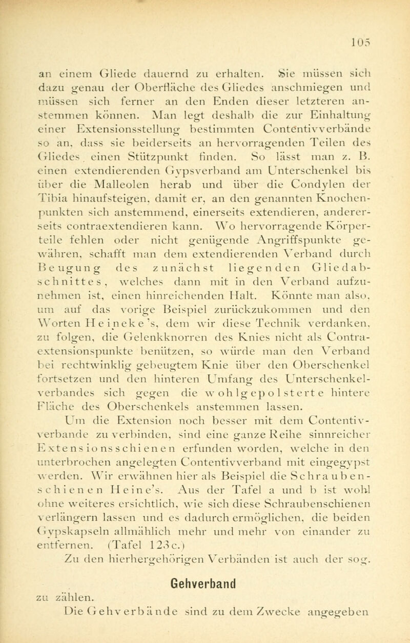 an einem Gliede (lauernd zu erhalten. »Sie müssen sich dazu genau der Oberfläche des Gliedes anschmiegen und müssen sich ferner an den Enden dieser letzteren an- stemmen können. Alan legt deshalb die zur Einhaltung einer Extensionsstellung- bestimmten Contentivverbände so an, dass sie beiderseits an hervorragenden Teilen des Gliedes einen Stützpunkt rinden. So lässt man z. B. einen extendierenden Gipsverband am Unterschenkel bis über die Malleolen herab und über die Condylen der Tibia hinaufsteigen, damit er, an den genannten Knochen- punkten sich anstemmend, einerseits extendieren, anderer- seits contraextendieren kann. Wo hervorragende Körper- teile fehlen oder nicht genügende Angriffspunkte ge- währen, schafft man dem extendierenden Verband durch Beugung des zunächst liegenden Glie d ab- schnitte s, welches dann mit in den Verband aufzu- nehmen ist, einen hinreichenden Halt. Könnte man also. um auf das vorige Beispiel zurückzukommen und den Worten He ineke 's, dem wir diese Technik verdanken, zu folgen, die Gelenkknorren des Knies nicht als Contra- extensionspunkte benützen, so würde man den Verband bei rechtwinklig gebeugtem Knie über den Oberschenkel fortsetzen und den hinteren Umfang des Unterschenkel- verbandes sich gegen die w oh lg ep o 1 stert e hintere Fläche des Oberschenkels anstemmen lassen. Um die Extension noch besser mit dem Contentiv- verbände zu verbinden, sind eine ganze Reihe sinnreicher Extens ions schi enen erfunden worden, welche in den unterbrochen angelegten Contentivverband mit eingegvpst werden. Wir erwähnen hier als Beispiel die Schra üb en- schienen He ine's. Aus der Tafel a und b ist wohl ohne weiteres ersichtlich, wie sich diese Schraubenschienen verlängern lassen und es dadurch ermöglichen, die beiden Gypskapseln allmählich mehr und mehr von einander zu entfernen. (Tafel 123c.) Zu den hierhergehörigen Verbänden ist auch der sog. Gehverband zu zählen. Die Gehv erb ä nde sind zu dem Zwecke aneecreben