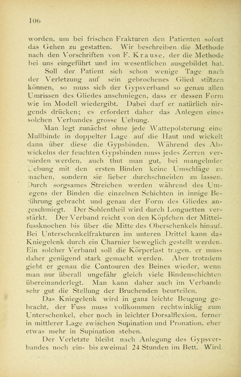 worden, um bei frischen Frakturen den Patienten sofort das Gehen zu gestatten. Wir beschreiben, die Methode nach den Vorschriften von F. Krause, der die Methode bei uns eingeführt und im wesentlichen ausgebildet hat. Soll der Patient sich schon wenige Tage nach der Verletzung auf sein gebrochenes Glied stützen können, so muss sich der Gipsverband so genau allen Umrissen des Gliedes anschmiegen, dass er dessen Form wie im Modell wiedergibt. Dabei darf er natürlich nir- gends drücken; es erfordert daher das Anlegen eines solchen Verbandes grosse Uebung. Man legt zunächst ohne jede Wattepolsterung eine Mullbinde in doppelter Lage auf die Haut und wickelt dann über diese die Gypsbinden. Während des Ab- wickeins der feuchten Gypsbinden muss jedes Zerren ver- mieden werden, auch thut man gut, bei mangelnder Lebung mit den ersten Binden keine Umschläge zu inachen, sondern sie lieber durchschneiden zu lassen. Durch sorgsames Streichen werden während des Um- egens der Binden die einzelnen Schichten in innige Be- rührung gebracht und genau der Form des Gliedes an- geschmiegt. Der Sohl entheil wird durch Longuetten ver- stärkt. Der Verband reicht von den Köpfchen der Mittel- fussknochen bis über die Mitte des Oberschenkels hinauf. Bei Unterschenkelfrakturen im unteren Drittel kann das Kniegelenk durch ein Charnier beweglich gestellt werden. Ein solcher Verband soll die Körperlast tragen, er muss daher genügend stark gemacht werden. Aber trotzdem giebt er genau die Contouren des Beines wieder, wenn man nur überall ungefähr gleich viele Bindenschichten übereinanderlegt. Man kann daher auch im Verbände sehr gut die Stellung der Bruchenden beurteilen. Das Kniegelenk ward in ganz leichte Beugung ge- bracht, der Fuss muss vollkommen rechtwinklig zum Unterschenkel, eher noch in leichter Dorsalflexion, ferner in mittlerer Lage zwischen Supination und Pronation, eher etwas mehr in Supination stehen. Der Verletzte bleibt nach Anlegung des GypsVer- bandes noch ein- bis zweimal 24 Stunden im Bett. Wird