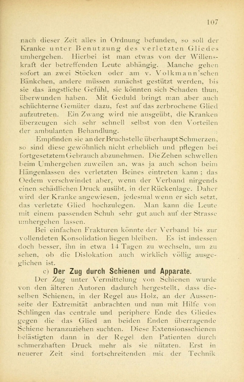 nach dieser Zeit alles in Ordnung befunden, so soll der Kranke unter Benutzung des verletzten Gliedes umhergehen. Hierbei ist man etwas von der Willens- kraft der betreffenden Leute abhängig. Manche gehen sofort an zwei Stocken oder am v. Volkmann'schen Bänkchen, andere müssen zunächst gestützt werden, bis sie das ängstliche Gefühl, sie könnten sich Schaden thun, überwunden haben. Mit Geduld bringt man aber auch schüchterne Gemüter dazu, fest auf das zerbrochene Glied aufzutreten. Ein Zwang wird nie ausgeübt, die Kranken überzeugen sich sehr schnell selbst von den Vorteilen der ambulanten Behandlung. Empfinden sie an der Bruchstelle überhaupt Schmerzen, so sind diese gewöhnlich nicht erheblich und pflegen bei fortgesetztem Gebrauch abzunehmen. Die Zehen schwellen beim Umhergehen zuweilen an. was ja auch schon beim Hängenlassen des verletzten Beines eintreten kann ; das Oedem verschwindet aber, wenn der Verband nirgends einen schädlichen Druck ausübt, in der Rückenlage. Daher wird der Kranke angewiesen, jedesmal wenn er sich setzt, das verletzte Glied hochzulegen. Man kann die Leute mit einem passenden Schuh sehr gut auch auf der Strasse umhergehen lassen. Bei einfachen Frakturen könnte der Verband bis zur vollendeten Konsolidation liegen bleiben. Es ist indessen doch besser, ihn in etwa 14 Tagen zu wechseln, um zu sehen, ob die Dislokation auch wirklich völlig ausge- glichen ist. c) Der Zug durch Schienen und Apparate. Der Zug unter Vermittelung von Schienen wurde von den älteren Autoren dadurch hergestellt, dass die- selben Schienen, in der Regel aus Holz, an der Aussen- seite der Extremität anbrachten und nun mit Hilfe vnn Schlingen das centrale und periphere Ende des Gliedes gegen die das Glied an beiden Enden überragende Schiene heranzuziehen suchten. Diese Extensionsschienen belästigten dann in der Regel den Patienten durch schmerzhaften Druck mehr als sie nützten. Erst in neuerer Zeit sind fortschreitenden mic der Technik