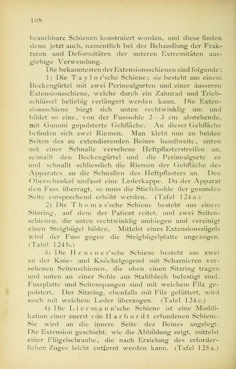 brauchbare Schienen konstruiert worden, und diese finden denn jetzt auch, namentlich bei der Behandlung der Frak- turen und Deformitäten der unteren Extremitäten aus- giebige Verwendung. Die bekanntesten derExtensionsschienen sind folgende: 1 i Die T a v 1 o r'sche Schiene; sie besteht aus einem Beckengürtel mit zwei Perinealgurten und einer äusseren Extensionsschiene, welche durch ein Zahnrad und Trieb- schlüssel beliebig verlängert werden kann. Die Exten- sionsschiene biegt sich unten rechtwinklig um und bildet so eine, von der Fusssohle 2— 3 cm abstehende, mit Gummi gepolsterte Gehfläche. An dieser Gehfläche befinden sich zwei Riemen. Man klebt nun zu beiden Seiten des zu extendierenden Beines handbreite, unten mit einer Schnalle versehene Heftpflasterstreifen an. schnallt den Beckengürtel und die Perinealgurte zu und schnallt schliesslich die Riemen der Gehfläche des Apparates an die Schnallen des Heftpflasters an. Den Oberschenkel umfasst eine Lederkappe. Da der Apparat den Fuss überragt, so muss die Stiefelsohle der gesunden Seite entsprechend erhöht werden. (Tafel 124a.) 2) Die T h o m a s'sche Schiene besteht aus einem Sitzring, auf dem der Patient reitet, und zwei Seiten- schienen, die unten rechtwinklig umbiegen und vereinigt einen Steigbügel bilden. Mittelst eines Extensionszügels wird der Fuss gegen die Steigbügelplatte angezogen. (Tafel 1241).i .}i Die H e u s n e r'sche Schiene besteht aus zwei an der Knie- und Knöchelgegend mit Scharnieren ver- sehenen Seitenschienen, die oben einen Sitzring tragen und unten an einer Sohle aus Stahlblech befestigt sind. Fussplatte und Seitenspangen sind mit weichem Filz ge- polstert. Der Sitzring, ebenfalls mit Filz gefüttert, wird noch mit weichem Leder überzogen. (Tafel 124 e.) 4) Die L i e r m a n n'sche Schiene ist eine Modifi- kation einer zuerst von Har b ordt erfundenen Schiene. Sie wird an die innere Seite des Beines angelegt. Die Extension geschieht, wie die Abbildung zeigt, mittelst einer Flügelschraube, die nach Erzielung des erforder- lichen Zuges leicht entfernt werden kann. (Tafel 125a.)