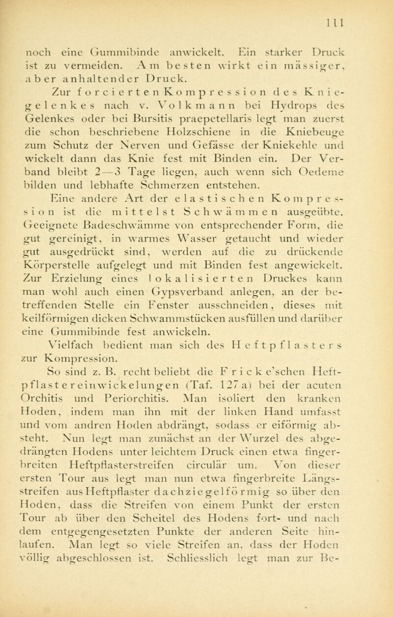 noch eine Gummibinde anwickelt. Ein starker Druck ist zu vermeiden. Am besten wirkt e i n mässiger, aber anhaltender Druck. Zur forcierten Rompression des Knie- gelenkes nach v. Volkmann bei Hydrops des Gelenkes oder bei Bursitis praepetellaris legt man zuerst die schon beschriebene Holzschiene in die Kniebeuge zum Schutz der Nerven und Gefässe der Kniekehle und wickelt dann das Knie fest mit Binden ein. Der Ver- band bleibt 2 — 3 Tage liegen, auch wenn sich Oedeme bilden und lebhafte Schmerzen entstehen. Eine andere Art der elastischen Kompres- sion ist die mittelst Schwämmen ausgeübte. Geeignete Badeschwämme von entsprechender Form, die gut gereinigt, in warmes Wasser getaucht und wieder gut ausgedrückt sind, werden auf die zu drückende Körperstelle aufgelegt und mit Binden fest angewickelt. Zur Erzielung eines lokalisierten Druckes kann man wohl auch einen Gypsverband anlegen, an der be- treffenden Stelle ein Fenster ausschneiden, dieses mit keilförmigen dicken Schwammstücken ausfüllen und darüber eine Gummibinde fest anwickeln. Vielfach bedient man sich des Heftpflasters zur Kompression. So sind z. B. recht beliebt die F r i c k e'schen Heft- pflaster ein wi ekel ungen (Taf. 127a> bei der acuten Orchitis und Periorchitis. Man isoliert den kranken Hoden, indem man ihn mit der linken Hand umfasst und vom andren Hoden abdrängt, sodass er eiförmig ab- steht. Nun le«-t man zunächst an der Wurzel des ab^e- c> O drängten Hodens unter leichtem Druck einen etwa finger- breiten Heftpflasterstreifen circulär um. Von dieser ersten Tour aus legt man nun etwa fingerbreite Längs- streifen aus Heftpflaster dachziegelfö rmig so über den Hoden, dass die Streifen von einem Punkt der ersten Tour ab über den Scheitel des Hodens fort- und nach dem entgegengesetzten Punkte der anderen Seite hin- laufen. Man legt so viele Streifen an. dass der Hoden völlig abgeschlossen ist. Schliesslich legt man zur Be-
