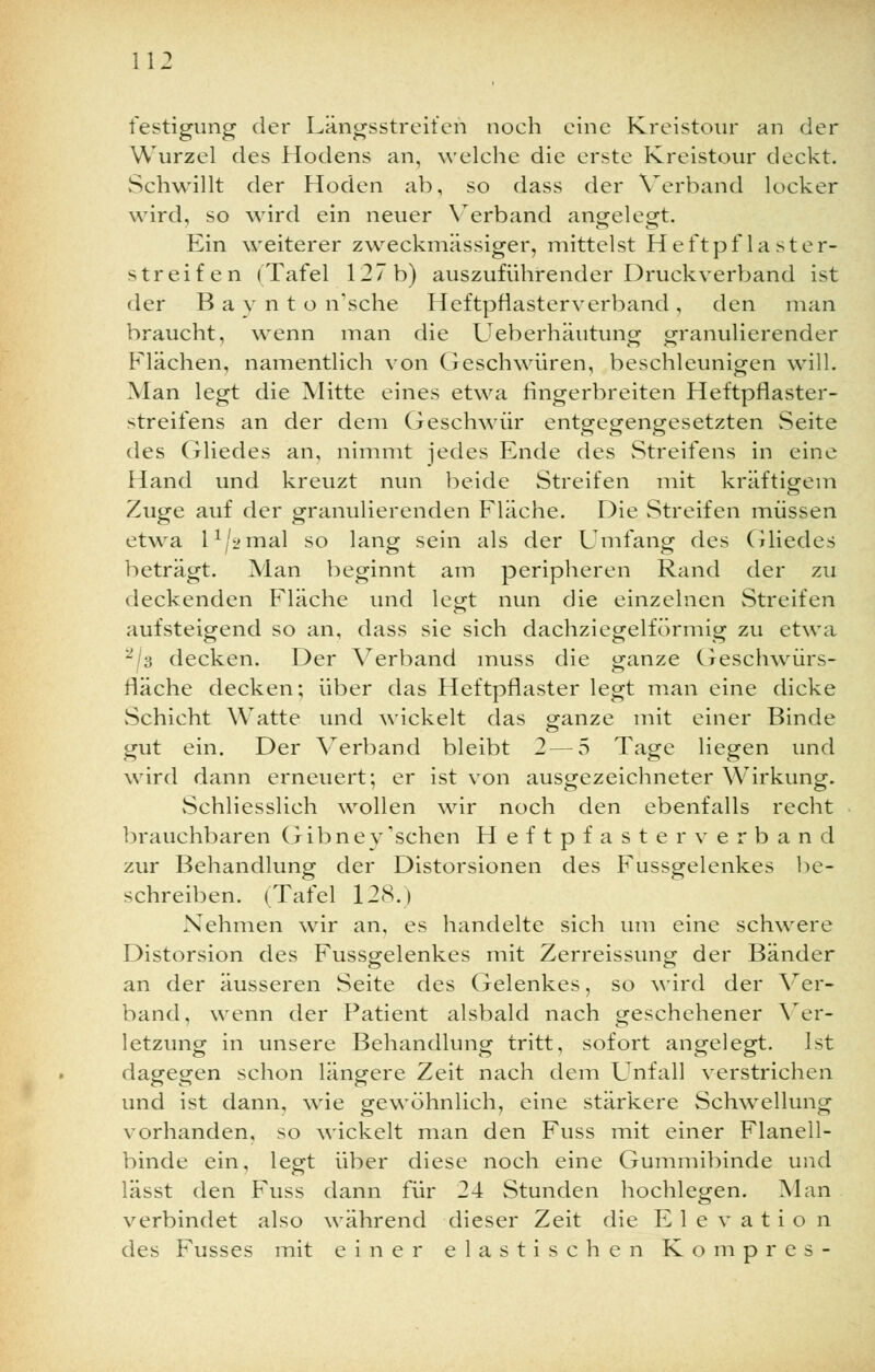 festigung der Längsstreifen noch eine Kreistour an der Wurzel des Hodens an, welche die erste Kreistour deckt. Schwillt der Hoden ab, so dass der Verband locker wird, so wird ein neuer Verband angelegt. Ein weiterer zweckmässiger, mittelst Heftpflaster- streifen (Tafel 127b) auszuführender Druckverband ist der B a v n t o n'sche Heftpflasterverband , den man braucht, wenn man die Ueberhäutung granulierender Flächen, namentlich von Geschwüren, beschleunigen will. Man legt die Mitte eines etwa fingerbreiten Heftpflaster- streifens an der dem Geschwür entgegengesetzten Seite des Gliedes an, nimmt jedes Ende des Streifens in eine Hand und kreuzt nun beide Streifen mit kräftigem Zuge auf der granulierenden Fläche. Die Streifen müssen etwa l1/a'ina] so lang sein als der Umfang des Gliedes beträgt. Man beginnt am peripheren Rand der zu deckenden Fläche und legt nun die einzelnen Streifen aufsteigend so an, dass sie sich dachziegelförmig zu etwa 2J3 decken. Der Verband muss die ganze Geschwürs- fläche decken; über das Heftpflaster legt man eine dicke Schicht Watte und wickelt das ganze mit einer Binde gut ein. Der Verband bleibt 2 — 5 Tage liegen und wird dann erneuert; er ist von ausgezeichneter Wirkung. Schliesslich wollen wir noch den ebenfalls recht brauchbaren Gibney 'sehen Heftpfaster verband zur Behandlung der Distorsionen des Fussgelenkes be- schreiben. (Tafel 128.) Nehmen wir an, es handelte sich um eine schwere Distorsion des Fussgelenkes mit Zerreissung der Bänder an der äusseren Seite des Gelenkes, so wird der Ver- band, wenn der Patient alsbald nach geschehener Ver- letzung in unsere Behandlung tritt, sofort angelegt. Ist dagegen schon längere Zeit nach dem Unfall verstrichen und ist dann, wie gewöhnlich, eine stärkere Schwellung vorhanden, so wickelt man den Fuss mit einer Flanell- binde ein, legt über diese noch eine Gummibinde und lässt den Fuss dann für 24 Stunden hochlegen. Man verbindet also während dieser Zeit die Elevation des Fusses mit einer elastischen Kompres-